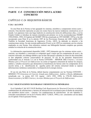 COVENIN – MINDUR 1618-98 ESTRUCTURAS DE ACERO PARA EDIFICACIONES C-163
PARTE C-5 CONSTRUCCIÓN MIXTA ACERO
CONCRETO
CAPÍTULO C-24 REQUISITOS BÁSICOS
C-24.1 ALCANCE
En esta Parte de la Norma se han agrupado los sistemas, miembros y componentes mixtos acero –
concreto. Esta decisión representa un paso de avance hacia las nuevas tendencias constructivas en el
mundo. Los japoneses tiene una larga tradición en construcción mixta de edificaciones altas, y en los
Estados Unidos se introduce de manera sistemática por primera vez en las recomendaciones NEHRP
1994 [FEMA, 1995]. El Capítulo del NEHRP 1994 fue actualizado en 1997 [NEHRP, 1997a], y ha sido
incorporado como Parte II en la edición 1997 de las Provisiones Sísmicas del AISC [AISC,1997].
También la Sociedad Americana de Ingenieros Civiles, ASCE, ha dedicado su atención a las
construcciones mixtas. Su más reciente publicación [Viest,I.,et al.,1997] es consistente con los criterios
empleados en esta Norma. Esta referencia contiene una bibliografía bastante completa que permite
estudiar la evolución de la construcción mixta.
La información experimental disponible [AISC, 1997] demuestra que los sistemas mixtos acero –
concreto, sus miembros y conexiones se comportan igual o mejor que los componentes de acero y de
concreto reforzado, sin embargo debido a que no han sido puesto a pruebas en zonas de alta sismicidad,
se han adoptados criterios conservadores de proyecto. El uso de las presentes disposiciones
conformidad con el Artículo 3.11 de la Norma COVENIN – MINDUR 2002 Criterios y Acciones
Mínimas para el Proyecto de Edificaciones no exime al ingeniero estructural de realizar los ensayos,
análisis y estudios necesarios que demuestren la transferencia de fuerzas entre los componentes de la
sección mixta, y la identificación de aquellas partes del sistema estructural donde se esperan
deformaciones inelásticas sustanciales y la disipación de la energía sísmica.
El uso de esta Parte de la Norma, deberá hacerse conjuntamente con las Normas COVENIN –
MINDUR 1753 Estructuras de Concreto Armado para Edificaciones. Análisis y Diseño, debidamente
actualizada con la norma ACI 318 vigente [ACI, 1995; 1999], la 1756-98 Edificaciones
Sismorresistentes y la 2002 Criterios y Acciones Mínimas para el Proyecto de Edificaciones.
C-24.3 SOLICITACIONES MAYORADAS Y RESISTENCIAS MINORADAS
En el Apéndice C del ACI 318-95 Building Code Requirements for Structural Concrete se incluyen
combinaciones de solicitaciones y factores de minoración de la resistencia para el diseño de estructuras
con miembros mixtos acero – concreto. Las combinaciones de solicitaciones de este Apéndice C,
coinciden esencialmente con las de la Norma ASCE 7 (ASCE, 1995) y son consistentes con las dadas
en el Capítulo 10 de la presente Norma.
 