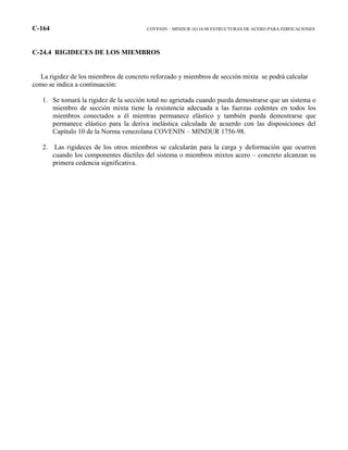 C-164 COVENIN – MINDUR 16118-98 ESTRUCTURAS DE ACERO PARA EDIFICACIONES
C-24.4 RIGIDECES DE LOS MIEMBROS
La rigidez de los miembros de concreto reforzado y miembros de sección mixta se podrá calcular
como se indica a continuación:
1. Se tomará la rigidez de la sección total no agrietada cuando pueda demostrarse que un sistema o
miembro de sección mixta tiene la resistencia adecuada a las fuerzas cedentes en todos los
miembros conectados a él mientras permanece elástico y también pueda demostrarse que
permanece elástico para la deriva inelástica calculada de acuerdo con las disposiciones del
Capítulo 10 de la Norma venezolana COVENIN – MINDUR 1756-98.
2. Las rigideces de los otros miembros se calcularán para la carga y deformación que ocurren
cuando los componentes dúctiles del sistema o miembros mixtos acero – concreto alcanzan su
primera cedencia significativa.
 
