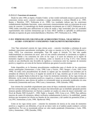 C-166 COVENIN – MINDUR 1618-98 ESTRUCTURAS DE ACERO PARA EDIFICACIONES
C-25.2.3.3 Conexiones de momento
Desde los años 1980, en Japón y Estados Unidos se han venido realizando ensayos a gran escala de
conexiones mixtas acero- concreto sometidas a cargas monotónicas y cíclicas [Sheikh et al., 1989;
Kanno y Deierlein, 1997; Nishiyama et al., 1990]. Los resultados indican que las conexiones
cuidadosamente detalladas funcionan como conexiones sismorresistentes tanto en estructuras de acero
como de concreto. La metodología de diseño preparada inicialmente por el ASCE [Nishiyama et al.,
1990] estaba concebida para edificaciones en zonas de media y baja sismicidad, pero los resultados
experimentales más recientes demuestran que la Guía ASCE también es aplicable en edificaciones
ubicadas en regiones de gran sismicidad [Kanno y Deierlein, 1997; Nishiyama et al., 1990].
C-25.3 PÓRTICOS CON COLUMNAS DE ACERO ESTRUCTURAL, VIGAS MIXTAS
ACERO - CONCRETO Y CONEXIONES PARCIALMENTE RESTRINGIDAS
Este Tipo estructural consiste de vigas mixtas acero – concreto vinculadas a columnas de acero
mediante conexiones parcialmente restringidas, tal como se muestra en la Fig. C-25.2 [Zandonini y
León, 1992]. Las conexiones semirrígidas, Tipo PR según el Artículo 3.4, han sido usadas
tradicionalmente en estructuras de acero pero en este sistema estructural se incrementa su rigidez y
resistencia debido a los conectores de corte en las vigas y el acero de refuerzo en la región de
momentos negativos adyacentes a las columnas, como se muestra en la Fig. C-25.2. Este sistema
resulta en una distribución más favorable de rigideces y resistencias entre las regiones de momento
positivo y negativos, así como de las fuerzas inelásticas que genere la acción sísmica.
Están disponibles en la literatura procedimientos establecidos para el diseño de las conexiones
mixtas semirrígidas [Ammerman y León, 1990; León y Forcier, 1992; Steager y León, 1993; León
1990]. En todos estos procedimientos de diseño se supone que los momentos son resistidos por la
armadura de refuerzo de la losa y el angular de asiento de la viga, mientras que el corte lo toma la
plancha o el angular fijada al alma de la viga. Como los momentos resistentes de las vigas mixtas son
diferentes en las zonas de momentos positivos y negativos, y tomar una sola de ellas puede conducir a
errores significativos, para efectos de análisis se recomienda tomar un promedio ponderados de estas
resistencias [Ammerman and Leon, 1990; Leon y Ammerman , 1990; Zaremba, 1988].
Este sistema fue concebido originalmente para zonas de baja a moderada sismicidad en los estados
del Este norteamericano, sin embargo los ensayos han demostrado que un detallado apropiado permite
alcanzar grandes deformaciones sin fractura y pueden ser usados en zonas de mayor sismicidad con
Nivel de Diseño ND2 [León,R.T., 1990; Nader y Astaneh, 1992; Corso et al., 1989]. Para edificios
mayores de cuatro (4) entrepisos, deberá verificarse cuidadosamente la deriva y la estabilidad usando
técnicas que incorporen los efectos no lineales de las conexiones y del cambio de geometría [Chen, y
Lui,1991; Ammerman y León, 1990; Bjorhovde 1984].
Como en las vigas mixtas acero – concreto los momentos de inercia en las zonas de momentos
positivos y negativos son diferentes, el uso de un único valor en el análisis puede conducir a errores
significativos. Por eso se recomienda utilizar un valor medio ponderado [Ammerman y León, 1990;
León y Ammerman , 1990; Zaremba, 1988].
 