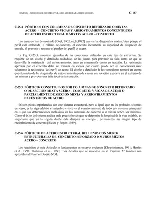 COVENIN – MINDUR 1618-98 ESTRUCTURAS DE ACERO PARA EDIFICACIONES C-167
C-25.4 PÓRTICOS CON COLUMNAS DE CONCRETO REFORZADO O MIXTAS
ACERO – CONCRETO, VIGAS Y ARRIOSTRAMIENTOS CONCÉNTRICOS
DE ACERO ESTRUCTURAL O MIXTAS ACERO – CONCRETO
Los ensayos han demostrado [Goel, S.C;Lee,S.,1992] que en las diagonales mixtas, bien porque el
perfil esté embutido o relleno de concreto, el concreto incrementa su capacidad de disipación de
energía, al prevenir o retrasar el pandeo del perfil de acero.
La Fig. C-25.3. muestran ejemplos de las conexiones utilizadas en este tipo de estructura. Se
requiere de un diseño y detallado cuidadoso de las juntas para prevenir su falla antes de que se
desarrolle la resistencia del arriostramiento, tanto en compresión como en tracción. La resistencia
aportada por el concreto debe ser tomada en cuenta por cuanto puede ser no conservador usar
solamente la resistencia del perfil de acero. El diseño y detallado de las conexiones tomará en cuenta
que el pandeo de las diagonales de arriostramiento puede causar una rotación excesiva en el extremo de
las mismas y provocar una falla local en la conexión.
C-25.5 PÓRTICOS CONSTITUIDOS POR COLUMNAS DE CONCRETO REFORZADO
O DE SECCIÓN MIXTA ACERO – CONCRETO, Y VIGAS DE ACERO O
PARCIALMENTE DE SECCIÓN MIXTA Y ARRIOSTRAMIENTOS
EXCÉNTRICOS DE ACERO
Existen pocas experiencias con este sistema estructural, pero al igual que en los probados sistemas
en acero, es la viga eslabón el miembro crítico en el comportamiento de todo este sistema estructural
en el que las deformaciones inelásticas en las columnas de concreto o d mixtas deben ser mínimas.
Como el éxito del sistema radica en la precisión con que se determine la longitud de la viga eslabón, es
importante que en la región donde ésta disipará su energía , permanezca sin ningún tipo de
recubrimiento de concreto [Ricles y Popov,1989].
C-25.6 PÓRTICOS DE ACERO ESTRUCTURAL RELLENOS CON MUROS
ESTRUCTURALES DE CONCRETO REFORZADO O MUROS MIXTOS
ACERO – CONCRETO
Los requisitos de este Artículo se fundamentan en ensayos recientes [Chrysostomou, 1991; Harries
et al., 1993; Shahrooz et al., 1993]. Los detalles que se muestran en el Capítulo 27 también son
aplicables al Nivel de Diseño ND1.
 