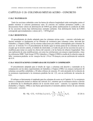 COVENIN – MINDUR 1618-98 ESTRUCTURAS DE ACERO PARA EDIFICACIONES C-171
CAPÍTULO C-26 COLUMNAS MIXTAS ACERO – CONCRETO
C-26.2 MATERIALES
Tanto las secciones embutidas como las barras de refuerzo longitudinal están restringidas contra el
pandeo mientras el concreto permanezca sano. El concreto sin confinar permanece estable y sin
descascararse hasta valores de deformación de 0.0018 que define analíticamente la condición de falla
de las secciones mixtas bajo deformaciones normales uniforme. Esta deformación límite de 0.0018
corresponde aproximadamente a valores de Fy = 3870 kgf/cm2
.
C-26.3 RESISTENCIA
El procedimiento de diseño adoptado para las columnas mixtas acero – concreto solicitadas por
fuerzas normales se fundamenta en las fórmulas de resistencia para columnas cortas, derivada por
Galambos y Chapuis [1980], con las mismas reducciones por esbeltez contempladas para columnas de
acero en el Artículo 15.5. El procedimiento de diseño sigue la misma pauta de las columnas de acero,
excepto que la tensión cedente, el módulo de elasticidad, y el radio de giro de las secciones de acero se
modifican para tomar en cuenta los efectos del concreto y de las barras de refuerzo longitudinal. Para
una explicación de estas modificaciones, así como las correlaciones con ensayos experimentales, véase
las referencias SSRC Task Group [1979], Galambos y Chapuis [1980].La media de la relación carga de
falla / resistencia predicha en los ensayos fue de 1.18 en 170 ensayos, con un coeficiente de variación
de 0.19.
C-26.4 SOLICITACIONES COMBINADAS DE FLEXIÓN Y COMPRESIÓN
El procedimiento adoptado para el diseño de vigas y columnas está descrito y sustentado en la
comparación con los datos experimentales de Galambos y Chapuis [1980]. Los ensayos incluyeron 44
columnas con perfiles embebidos y 48 tubos rellenos de concreto. El valor promedio de la relación de
la resistencia experimental a la resistencia predicha fue de 1.23, con un coeficiente de variación de
0.21.
El enfoque es básicamente el empleado para las columnas de acero en el Capítulo 18. La resistencia
teórica a compresión normal se obtiene del Artículo 26.3, mientras que la resistencia téorica a flexión
se determina de la distribución plástica de la sección mixta acero - concreto. La siguiente fórmula
[Galambos y Chapuis, 1980] es una buena aproximación al momento plástico téorico de una columna
mixta acero – concreto :
Mt = Mp = Z Fy + 0.33 (h2-2 cr) Ar Fyr + 





−
1c
yw2
hF1.7
FA
2
h
Aw Fy (C-26-1)
 