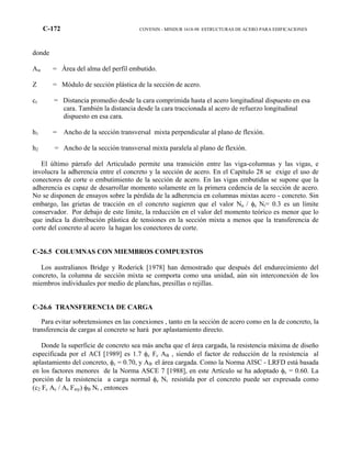 C-172 COVENIN - MINDUR 1618-98 ESTRUCTURAS DE ACERO PARA EDIFICACIONES
donde
Aw = Área del alma del perfil embutido.
Z = Módulo de sección plástica de la sección de acero.
cr = Distancia promedio desde la cara comprimida hasta el acero longitudinal dispuesto en esa
cara. También la distancia desde la cara traccionada al acero de refuerzo longitudinal
dispuesto en esa cara.
h1 = Ancho de la sección transversal mixta perpendicular al plano de flexión.
h2 = Ancho de la sección transversal mixta paralela al plano de flexión.
El último párrafo del Articulado permite una transición entre las viga-columnas y las vigas, e
involucra la adherencia entre el concreto y la sección de acero. En el Capítulo 28 se exige el uso de
conectores de corte o embutimiento de la sección de acero. En las vigas embutidas se supone que la
adherencia es capaz de desarrollar momento solamente en la primera cedencia de la sección de acero.
No se disponen de ensayos sobre la pérdida de la adherencia en columnas mixtas acero - concreto. Sin
embargo, las grietas de tracción en el concreto sugieren que el valor Nu / φc Nt= 0.3 es un límite
conservador. Por debajo de este límite, la reducción en el valor del momento teórico es menor que lo
que indica la distribución plástica de tensiones en la sección mixta a menos que la transferencia de
corte del concreto al acero la hagan los conectores de corte.
C-26.5 COLUMNAS CON MIEMBROS COMPUESTOS
Los australianos Bridge y Roderick [1978] han demostrado que después del endurecimiento del
concreto, la columna de sección mixta se comporta como una unidad, aún sin interconexión de los
miembros individuales por medio de planchas, presillas o rejillas.
C-26.6 TRANSFERENCIA DE CARGA
Para evitar sobretensiones en las conexiones , tanto en la sección de acero como en la de concreto, la
transferencia de cargas al concreto se hará por aplastamiento directo.
Donde la superficie de concreto sea más ancha que el área cargada, la resistencia máxima de diseño
especificada por el ACI [1989] es 1.7 φc Fc AB , siendo el factor de reducción de la resistencia al
aplastamiento del concreto, φc = 0.70, y AB el área cargada. Como la Norma AISC - LRFD está basada
en los factores menores de la Norma ASCE 7 [1988], en este Artículo se ha adoptado φc = 0.60. La
porción de la resistencia a carga normal φc Nt resistida por el concreto puede ser expresada como
(c2 Fc Ac / As Fmy) φB Nt , entonces
 
