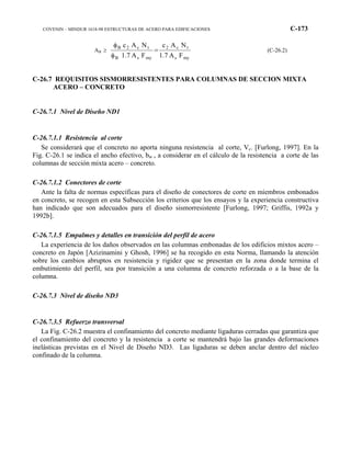 COVENIN – MINDUR 1618-98 ESTRUCTURAS DE ACERO PARA EDIFICACIONES C-173
AB ≥
mys
tc2
mysB
tc2B
FA1.7
NAc
FA1.7
NAc
=
φ
φ
(C-26.2)
C-26.7 REQUISITOS SISMORRESISTENTES PARA COLUMNAS DE SECCION MIXTA
ACERO – CONCRETO
C-26.7.1 Nivel de Diseño ND1
C-26.7.1.1 Resistencia al corte
Se considerará que el concreto no aporta ninguna resistencia al corte, Vc. [Furlong, 1997]. En la
Fig. C-26.1 se indica el ancho efectivo, bw , a considerar en el cálculo de la resistencia a corte de las
columnas de sección mixta acero – concreto.
C-26.7.1.2 Conectores de corte
Ante la falta de normas específicas para el diseño de conectores de corte en miembros embonados
en concreto, se recogen en esta Subsección los criterios que los ensayos y la experiencia constructiva
han indicado que son adecuados para el diseño sismorresistente [Furlong, 1997; Griffis, 1992a y
1992b].
C-26.7.1.5 Empalmes y detalles en transición del perfil de acero
La experiencia de los daños observados en las columnas embonadas de los edificios mixtos acero –
concreto en Japón [Azizinamini y Ghosh, 1996] se ha recogido en esta Norma, llamando la atención
sobre los cambios abruptos en resistencia y rigidez que se presentan en la zona donde termina el
embutimiento del perfil, sea por transición a una columna de concreto reforzada o a la base de la
columna.
C-26.7.3 Nivel de diseño ND3
C-26.7.3.5 Refuerzo transversal
La Fig. C-26.2 muestra el confinamiento del concreto mediante ligaduras cerradas que garantiza que
el confinamiento del concreto y la resistencia a corte se mantendrá bajo las grandes deformaciones
inelásticas previstas en el Nivel de Diseño ND3. Las ligaduras se deben anclar dentro del núcleo
confinado de la columna.
 