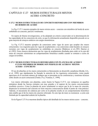 COVENIN – MINDUR 1618-98 ESTRUCTURAS DE ACERO PARA EDIFICACIONES C-175
CAPÍTULO C-27 MUROS ESTRUCTURALES MIXTOS
ACERO -CONCRETO
C-27.2 MUROS ESTRUCTURALES DE CONCRETO REFORZADO CON MIEMBROS
DE BORDES DE ACERO
La Fig. C-27.1 muestra ejemplos de muros mixtos acero – concreto con miembros de borde de acero
embebidos en concreto, parcial o totalmente.
En espera de futuras investigaciones, se ha adoptado un criterio conservador en la determinación de
las capacidades de los conectores de corte, ya que la información actualmente disponible procede en su
gran mayoría de ensayos estáticos con cargas monotónicas.
La Fig. C-27.2 muestra ejemplos de conexiones entre vigas de acero que acoplan dos muros
estructurales. Los requisitos para las vigas de acoplamiento y sus conexiones están basados en ensayos
recientes con vigas de acoplamiento no embebidas en concreto [Shahrooz et al.,1993; Harries et
al.,1993]. Estos ensayos demuestran que las vigas de acoplamiento diseñadas para ceder en la cara del
muro de concreto suministran un comportamiento histerético estable cuando se someten a ciclos de
cargas reversibles.
C-27.3 MUROS ESTRUCTURALES REFORZADOS CON PLANCHAS DE ACERO Y
CUYOS MIEMBROS DE BORDE SON PERFILES DE ACERO O MIXTOS
ACERO – CONCRETO
El uso de planchas en los muros estructurales es básicamente un desarrollo canadiense [Kulak, G.L,
et al, 1999], que rápidamente ha llamado la atención de los ingenieros estructurales, como puede
apreciarse en el creciente número de trabajos que se presentan en las conferencias y reuniones técnicas
sobre diseño en acero estructural [Timler, P.a y Ventura, C, 1999].
Los muros reforzados con planchas, como ilustra la Figura C-27.3, son ventajosos en aquellos
entrepisos donde las fuerzas cortantes son muy grandes y el espesor de los muros convencionales
resultaría excesivo. Como la plancha de acero usualmente es mayor que la de la masa de concreto,
despreciar la resistencia del concreto no tiene mayores consecuencias desde el punto de vista práctico.
Además, el mecanismo de cedencia por corte en la plancha resulta en un comportamiento histerético
más estable que el de los muros de concreto reforzado. En este tipo de muro su resistencia a corte está
limitada por la capacidad cedente de la plancha.
En la Figura C-27.4 se muestran detalles típicos del detallado de los muros mixtos acero – concreto.
 