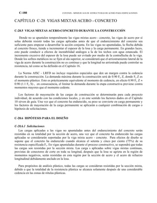C-180 COVENIN - MINDUR 1618-98 ESTRUCTURAS DE ACERO PARA EDIFICACIONES
CAPÍTULO C-28 VIGAS MIXTAS ACERO - CONCRETO
C-28.5 VIGAS MIXTAS ACERO-CONCRETO DURANTE LA CONSTRUCCIÓN
Donde no se apuntalen temporalmente las vigas mixtas acero - concreto, las vigas de acero por sí
solas deberán resistir todas las cargas aplicadas antes de que el endurecimiento del concreto sea
suficiente para empezar a desarrollar la acción conjunta. En las vigas no apuntaladas, la flecha debida
al concreto fresco, tiende a incrementar el espesor de la losa y la carga permanente. En grandes luces,
esto puede conducir a efectos de inestabilidad análogos a la de los techos con agua estancada. El
incremento excesivo del espesor de la losa puede ser evitado por medio de la contraflecha de la viga.
Donde los sofitos metálicos no se fijen al ala superior, se considerará que el arriostramiento lateral de la
viga de acero durante la construcción no es continuo y que la longitud no arriostrada puede controlar su
resistencia, tal como se ha definido en el Capítulo 16.
La Norma AISC - LRFD no incluye requisitos especiales que den un margen contra la cedencia
durante la construcción. La demanda máxima durante la construcción será de 0.90 Fy Z, donde Fy Z es
el momento plástico. Esto es prácticamente equivalente al momento de cedencia, en efecto 0.90 Fy Z ≈
0.90 (1.1 Fy S) , en consecuencia, el limitar la demanda durante la etapa constructiva previene contra
momentos mayores que el momento cedente.
Los factores de mayoración de las cargas de construcción se determinarán para cada proyecto
individual, de acuerdo con las condiciones locales, y en este sentido los factores dados en el Capítulo
10 sirven de guía. Una vez que el concreto ha endurecido, su peso se convierte en carga permanente y
los factores de mayoración de la carga permanente se aplicarán a cualquier combinación de cargas o
hipótesis de solicitaciones.
C-28.6 HIPÓTESIS PARA EL DISEÑO
C-28.6.1 Solicitaciones
Las cargas aplicadas a las vigas no apuntaladas antes del endurecimiento del concreto serán
resistidas en su totalidad por la sección de acero, una vez que el concreto ha endurecido las cargas
aplicadas se considerarán soportadas por la viga mixta acero - concreto. Para efectos de diseño se
supone que el concreto ha endurecido cuando alcanza el setenta y cinco por ciento (75%) de su
resistencia especificada Fc. En vigas apuntaladas durante el proceso constructivo, se supondrá que todas
las cargas son resistidas por la sección mixta. Las carga s aplicadas sobre vigas mixtas continuas,
provistas de conectores de corte en toda su longitud, después que la losa se agrieta en la región de
momentos negativos, serán resistidas en esta región por la sección de acero y el acero de refuerzo
longitudinal debidamente anclado en la losa.
Para propósitos de análisis plástico, todas las cargas se consideran resistidas por la sección mixta,
debido a que la totalidad de la resistencia plástica se alcanza solamente después de una considerable
cedencia en las zonas de rótulas plásticas.
 