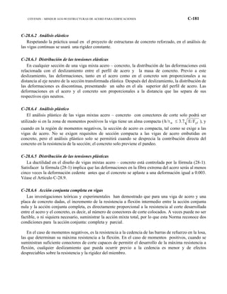COVENIN – MINDUR 1618-98 ESTRUCTURAS DE ACERO PARA EDIFICACIONES C-181
C-28.6.2 Análisis elástico
Respetando la práctica usual en el proyecto de estructuras de concreto reforzado, en el análisis de
las vigas continuas se usará una rigidez constante.
C-28.6.3 Distribución de las tensiones elásticas
En cualquier sección de una viga mixta acero – concreto, la distribución de las deformaciones está
relacionada con el deslizamiento entre el perfil de acero y la masa de concreto. Previo a este
deslizamiento, las deformaciones, tanto en el acero como en el concreto son proporcionales a su
distancia al eje neutro de la sección transformada elástica Después del deslizamiento, la distribución de
las deformaciones es discontinua, presentando un salto en el ala superior del perfil de acero. Las
deformaciones en el acero y el concreto son proporcionales a la distancia que las separa de sus
respectivos ejes neutros.
C-28.6.4 Análisis plástico
El análisis plástico de las vigas mixtas acero – concreto con conectores de corte solo podrá ser
utilizado si en la zona de momentos positivos la viga tiene un alma compacta ( yfw F/E7.3t/h ≤ ), y
cuando en la región de momentos negativos, la sección de acero es compacta, tal como se exige a las
vigas de acero. No se exigen requisitos de sección compacta a las vigas de acero embutidas en
concreto, pero el análisis plástico solo se permitirá cuando se desprecia la contribución directa del
concreto en la resistencia de la sección; el concreto solo previene el pandeo.
C-28.6.5 Distribución de las tensiones plásticas
La ductilidad en el diseño de vigas mixtas acero – concreto está controlada por la fórmula (28-1).
Satisfacer la fórmula (28-1) implica que las deformaciones en la fibra extrema del acero serás al menos
cinco veces la deformación cedente antes que el concreto se aplaste a una deformación igual a 0.003.
Véase el Artículo C-28.9.
C-28.6.6 Acción conjunta completa en vigas
Las investigaciones teóricas y experimentales han demostrado que para una viga de acero y una
placa de concreto dadas, el incremento de la resistencia a flexión intermedio entre la acción conjunta
nula y la acción conjunta completa, es directamente proporcional a la resistencia al corte desarrollada
entre el acero y el concreto, es decir, al número de conectores de corte colocados. A veces puede no ser
factible, o ni siquiera necesario, suministrar la acción mixta total, por lo que esta Norma reconoce dos
condiciones para la acción conjunta: completa y parcial.
En el caso de momentos negativos, es la resistencia a la cedencia de las barras de refuerzo en la losa,
las que determinan su máxima resistencia a la flexión. En el caso de momentos positivos, cuando se
suministran suficiente conectores de corte capaces de permitir el desarrollo de la máxima resistencia a
flexión, cualquier deslizamiento que pueda ocurrir previo a la cedencia es menor y de efectos
despreciables sobre la resistencia y la rigidez del miembro.
 
