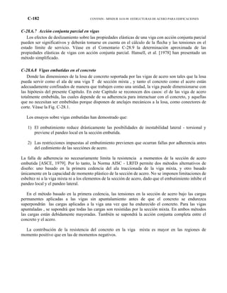 C-182 COVENIN - MINDUR 1618-98 ESTRUCTURAS DE ACERO PARA EDIFICACIONES
C-28.6.7 Acción conjunta parcial en vigas
Los efectos de deslizamiento sobre las propiedades elásticas de una viga con acción conjunta parcial
pueden ser significativos y deberán tomarse en cuenta en el cálculo de la flecha y las tensiones en el
estado límite de servicio. Véase en el Comentario C-28.9 la determinación aproximada de las
propiedades elásticas de vigas con acción conjunta parcial. Hansell, et al. [1978] han presentado un
método simplificado.
C-28.6.8 Vigas embutidas en el concreto
Donde las dimensiones de la losa de concreto soportada por las vigas de acero son tales que la losa
pueda servir como el ala de una viga T de sección mixta , y tanto el concreto como el acero están
adecuadamente confinados de manera que trabajen como una unidad, la viga puede dimensionarse con
las hipótesis del presente Capítulo. En este Capítulo se reconocen dos casos: el de las viga de acero
totalmente embebida, las cuales depende de su adherencia para interactuar con el concreto, y aquellas
que no necesitan ser embebidas porque disponen de anclajes mecánicos a la losa, como conectores de
corte. Véase la Fig. C-28.1.
Los ensayos sobre vigas embutidas han demostrado que:
1) El embutimiento reduce drásticamente las posibilidades de inestabilidad lateral - torsional y
previene el pandeo local en la sección embutida.
2) Las restricciones impuestas al embutimiento previenen que ocurran fallas por adherencia antes
del cedimiento de las secciónes de acero.
La falla de adherencia no necesariamente limita la resistencia a momentos de la sección de acero
embutida [ASCE, 1979]. Por lo tanto, la Norma AISC - LRFD permite dos métodos alternativos de
diseño: uno basado en la primera cedencia del ala traccionada de la viga mixta, y otro basado
únicamente en la capacidad de momento plástico de la sección de acero. No se imponen limitaciones de
esbeltez ni a la viga mixta ni a los elementos de la sección de acero, dado que el embutimiento inhibe el
pandeo local y el pandeo lateral.
En el método basado en la primera cedencia, las tensiones en la sección de acero bajo las cargas
permanentes aplicadas a las vigas sin apuntalamiento antes de que el concreto se endurezca
superpondrán las cargas aplicadas a la viga una vez que ha endurecido el concreto. Para las vigas
apuntaladas , se supondrá que todas las cargas son resistidas por la sección mixta. En ambos métodos
las cargas están debidamente mayoradas. También se supondrá la acción conjunta completa entre el
concreto y el acero.
La contribución de la resistencia del concreto en la viga mixta es mayor en las regiones de
momento positivo que en las de momentos negativos.
 