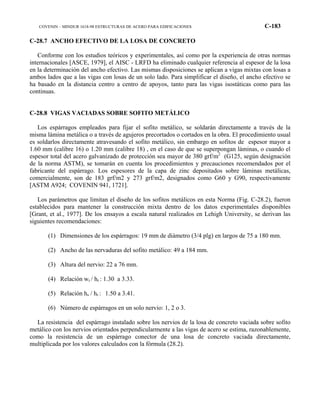COVENIN – MINDUR 1618-98 ESTRUCTURAS DE ACERO PARA EDIFICACIONES C-183
C-28.7 ANCHO EFECTIVO DE LA LOSA DE CONCRETO
Conforme con los estudios teóricos y experimentales, así como por la experiencia de otras normas
internacionales [ASCE, 1979], el AISC - LRFD ha eliminado cualquier referencia al espesor de la losa
en la determinación del ancho efectivo. Las mismas disposiciones se aplican a vigas mixtas con losas a
ambos lados que a las vigas con losas de un solo lado. Para simplificar el diseño, el ancho efectivo se
ha basado en la distancia centro a centro de apoyos, tanto para las vigas isostáticas como para las
continuas.
C-28.8 VIGAS VACIADAS SOBRE SOFITO METÁLICO
Los espárragos empleados para fijar el sofito metálico, se soldarán directamente a través de la
misma lámina metálica o a través de agujeros precortados o cortados en la obra. El procedimiento usual
es soldarlos directamente atravesando el sofito metálico, sin embargo en sofitos de espesor mayor a
1.60 mm (calibre 16) o 1.20 mm (calibre 18) , en el caso de que se superpongan láminas, o cuando el
espesor total del acero galvanizado de protección sea mayor de 380 grf/m2
(G125, según designación
de la norma ASTM), se tomarán en cuenta los procedimientos y precauciones recomendados por el
fabricante del espárrago. Los espesores de la capa de zinc depositados sobre láminas metálicas,
comercialmente, son de 183 grf/m2 y 273 grf/m2, designados como G60 y G90, respectivamente
[ASTM A924; COVENIN 941, 1721].
Los parámetros que limitan el diseño de los sofitos metálicos en esta Norma (Fig. C-28.2), fueron
establecidos para mantener la construcción mixta dentro de los datos experimentales disponibles
[Grant, et al., 1977]. De los ensayos a escala natural realizados en Lehigh University, se derivan las
siguientes recomendaciones:
(1) Dimensiones de los espárragos: 19 mm de diámetro (3/4 plg) en largos de 75 a 180 mm.
(2) Ancho de las nervaduras del sofito metálico: 49 a 184 mm.
(3) Altura del nervio: 22 a 76 mm.
(4) Relación wr / hr : 1.30 a 3.33.
(5) Relación hs / hr : 1.50 a 3.41.
(6) Número de espárragos en un solo nervio: 1, 2 o 3.
La resistencia del espárrago instalado sobre los nervios de la losa de concreto vaciada sobre sofito
metálico con los nervios orientados perpendicularmente a las vigas de acero se estima, razonablemente,
como la resistencia de un espárrago conector de una losa de concreto vaciada directamente,
multiplicada por los valores calculados con la fórmula (28.2).
 