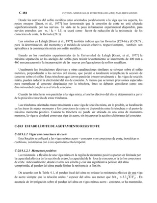 C-184 COVENIN - MINDUR 1618-98 ESTRUCTURAS DE ACERO PARA EDIFICACIONES
Donde los nervios del sofito metálico están orientados paralelamente a la viga que los soporta, los
pocos ensayos [Grant, et al., 1977] han demostrado que la conexión de corte no está afectada
significativamente por los nervios. En vista de la poca información experimental disponible, para
nervios estrechos con wr / hr < 1.5, se usará como factor de reducción de la resistencia de los
conectores de corte, la fórmula (28.3).
Los estudios en Lehigh [Grant et al., 1977] también indican que las fórmulas (C28-6) y (C-28.7) ,
para la determinación del momento y el módulo de sección efectivo, respectivamente, también son
aplicables a la construcción mixta con sofito metálico.
Basado en los resultados experimentales de la Universidad de Lehigh [Grant, et al., 1977] la
máxima separación de los anclajes del sofito para resistir levantamiento se incremento de 400 mm a
460 mm para permitir la incorporación de las nuevas configuraciones de sofitos metálicos.
Usualmente las instalaciones eléctricas y otras canalizaciones similares se colocan sobre el sofito
metálico, perpendicular a los nervios del mismo, que parcial o totalmente reemplazan la sección de
concreto sobre el sofito. Estas trincheras que corren paralelas o transversalmente a las vigas de sección
mixta, pueden reducir la efectividad del ala de concreto. A menos que se tomen previsiones especiales
para reemplazar el concreto desplazado por la trinchera, éstas se deberán considerar como una
discontinuidad completa en el ala de concreto.
Cuando las trincheras son paralelas a la viga mixta, el ancho efectivo del ala se determinará a partir
de la posición conocida de estas trincheras.
Las trincheras orientadas transversalmente a una viga de sección mixta, en lo posible, se localizarán
en las áreas de menor momento y los conectores de corte se dispondrán entre la trinchera y el punto de
máximo momento positivo. Cuando la trinchera no pueda ser ubicada en una zona de momentos
menores, la viga se diseñará como una viga de acero, sin incorporar la acción colaborante del concreto.
C-28.9 ESTADO LÍMITE DE AGOTAMIENTO RESISTENTE
C-28.9.1.2 Vigas con conectores de corte
Esta Sección se aplicará a las vigas mixtas acero – concreto con conectores de corte, isostáticas o
continuas, construidas con o sin apuntalamiento temporal.
C-28.9.1.2.1 Momentos positivos
La resistencia a flexión de una viga mixta en la región de momento positivo puede ser limitada por
la capacidad plástica de la sección de acero, la capacidad de la losa de concreto, o la de los conectores
de corte. Adicionalmente, donde el alma sea esbelta y con una significativa porción del alma
comprimida, el pandeo del alma puede limitar la resistencia a flexión.
De acuerdo con la Tabla 4.1, el pandeo local del alma no reduce la resistencia plástica de una viga
de acero siempre que la relación ancho / espesor del alma sea menor que yfw F/E7.3t/h ≤ . En
ausencia de investigación sobre el pandeo del alma en vigas mixtas acero - concreto, se ha mantenido,
 