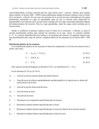 COVENIN – MINDUR 1618-98 ESTRUCTURAS DE ACERO PARA EDIFICACIONES C-185
conservadoramente, el mismo requisito para las vigas mixtas acero - concreto. Además, para muchas
almas esbeltas, la Norma AISC - LRFD conservadoramente adopta la primera cedencia como el límite
de la resistencia a flexión. En este caso, las tensiones de la sección de acero solicitadas por las cargas
permanentes mayoradas en vigas no apuntaladas antes de que el concreto haya endurecido se
superpondrán a las tensiones de la sección mixta causadas por las cargas mayoradas aplicadas después
del endurecimiento del concreto. Para las vigas apuntaladas, todas las cargas serán resistidas por la
sección mixta.
Donde se establezca la primera cedencia como el límite de la resistencia a flexión, se usará la
sección transformada elástica para calcular las tensiones en la viga mixta. La relación modular
n = E / Ec a utilizar dependerá del peso unitario y la resistencia del concreto. Es oportuno destacar que
este procedimiento para vigas de sección compacta difiere de los requisitos de la Norma AISC- ASD
89.
Distribución plástica de las tensiones
En la distribución plástica de las tensiones la fuerza de compresión C en la losa de concreto será el
menor valor entre :
C = Asw Fyw + 2 Asf Fyf (C-28.1)
C = 0.85 Fc Ac (C-28.2)
C = Σ Vac (C-28.3)
Para vigas de sección homogénea, la fórmula (C-28.1 ) se transforma en C = As Fy.
En las fórmulas (C-28.1) a (C-28-3):
Ac = Área de la losa de concreto dentro del ancho efectivo.
Ar = Área del acero de refuerzo apropiadamente anclado paralelo a la viga de acero y dentro del
ancho efectivo de la losa.
As = Área de la sección transversal de acero.
Asw = Área del alma de acero.
Asf = Área del ala de acero.
Fc = Resistencia a la compresión especificada para el concreto.
Fy = Resistencia cedente mínima especificada para el acero.
Fyr = Resistencia cedente mínima especificada para el acero de refuerzo de la losa de concreto.
Fyw = Resistencia cedente mínima especificada para el alma de acero.
 