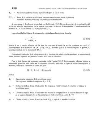 C-186 COVENIN - MINDUR 1618-98 ESTRUCTURAS DE ACERO PARA EDIFICACIONES
Fyf = Resistencia cedente mínima especificada para el ala de acero.
ΣVac = Suma de la resistencia teórica de los conectores de corte, entre el punto de
momento máximo positivo y los puntos de momento nulo.
A menos que el diseño esté controlado por la fórmula (C-28.2) , se despreciará la contribución del
acero de refuerzo longitudinal en la losa de concreto a la fuerza de compresión. Cuando controle la
fórmula (C-28.2), se sumará a C el producto de Ar Fyr.
La profundidad del bloque de compresión está dada por la siguiente fórmula:
a =
bF0.85
C
c
(C-28.4)
donde b es el ancho efectivo de la losa de concreto. Cuando la acción conjunta sea total, C
corresponderá a las fórmulas (C-28.1 ) o (C-28.2) , mientras que si la acción conjunta es parcial, C
estará controlada por la fórmula (C-28.3).
Dependiendo del valor de C, el eje neutro de la distribución plástica de las tensiones se ubicará en el
alma, en el ala superior del perfil de acero o en la losa de concreto.
Para la distribución de tensiones mostrada en la Figura C-28.3, la resistencia plástica teórica a
momentos positivos está dada por la siguiente fórmula, aplicable a vigas de acero homogéneas e
híbridas, simétricas alrededor de uno o dos ejes:
Mt = C ( d1 + d2 ) + Py (d3 - d2) (C-28.5)
donde
Py = Resistencia a tracción de la sección de acero.
Para vigas de sección homogénea Py = As Fy.
d1 = Distancia medida desde el baricentro del bloque de compresión en el concreto al tope de la
sección de acero.
d2 = Distancia medida desde el baricentro del bloque de compresión en la sección de acero al tope
de la sección de acero. Si no hay compresión en la sección de acero, d2 = 0.
d3 = Distancia entre el punto de aplicación de Py y el tope de la sección de acero.
 