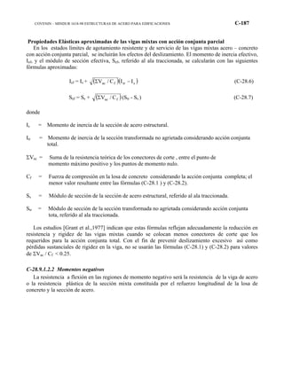 COVENIN – MINDUR 1618-98 ESTRUCTURAS DE ACERO PARA EDIFICACIONES C-187
Propiedades Elásticas aproximadas de las vigas mixtas con acción conjunta parcial
En los estados límites de agotamiento resistente y de servicio de las vigas mixtas acero – concreto
con acción conjunta parcial, se incluirán los efectos del deslizamiento. El momento de inercia efectivo,
Ief, y el módulo de sección efectiva, Sef, referido al ala traccionada, se calcularán con las siguientes
fórmulas aproximadas:
Ief = Is + ( )( )strfac IIC/V −Σ (C-28.6)
Sef = Ss + ( )fac C/VΣ (Str - Ss ) (C-28.7)
donde
Is = Momento de inercia de la sección de acero estructural.
Itr = Momento de inercia de la sección transformada no agrietada considerando acción conjunta
total.
ΣVac = Suma de la resistencia teórica de los conectores de corte , entre el punto de
momento máximo positivo y los puntos de momento nulo.
Cf = Fuerza de compresión en la losa de concreto considerando la acción conjunta completa; el
menor valor resultante entre las fórmulas (C-28.1 ) y (C-28.2).
Ss = Módulo de sección de la sección de acero estructural, referido al ala traccionada.
Str = Módulo de sección de la sección transformada no agrietada considerando acción conjunta
tota, referido al ala traccionada.
Los estudios [Grant et al.,1977] indican que estas fórmulas reflejan adecuadamente la reducción en
resistencia y rigidez de las vigas mixtas cuando se colocan menos conectores de corte que los
requeridos para la acción conjunta total. Con el fin de prevenir deslizamiento excesivo así como
pérdidas sustanciales de rigidez en la viga, no se usarán las fórmulas (C-28.1) y (C-28.2) para valores
de ΣVac / Cf < 0.25.
C-28.9.1.2.2 Momentos negativos
La resistencia a flexión en las regiones de momento negativo será la resistencia de la viga de acero
o la resistencia plástica de la sección mixta constituida por el refuerzo longitudinal de la losa de
concreto y la sección de acero.
 