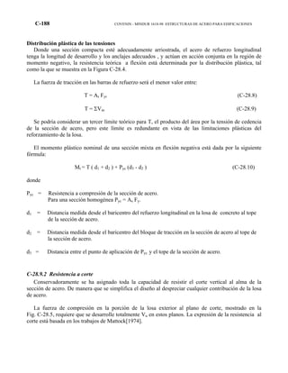 C-188 COVENIN - MINDUR 1618-98 ESTRUCTURAS DE ACERO PARA EDIFICACIONES
Distribución plástica de las tensiones
Donde una sección compacta esté adecuadamente arriostrada, el acero de refuerzo longitudinal
tenga la longitud de desarrollo y los anclajes adecuados , y actúan en acción conjunta en la región de
momento negativo, la resistencia teórica a flexión está determinada por la distribución plástica, tal
como la que se muestra en la Figura C-28.4.
La fuerza de tracción en las barras de refuerzo será el menor valor entre:
T = Ar Fyr (C-28.8)
T = ΣVac (C-28.9)
Se podría considerar un tercer límite teórico para T, el producto del área por la tensión de cedencia
de la sección de acero, pero este límite es redundante en vista de las limitaciones plásticas del
reforzamiento de la losa.
El momento plástico nominal de una sección mixta en flexión negativa está dada por la siguiente
fórmula:
Mt = T ( d1 + d2 ) + Pyc (d3 - d2 ) (C-28.10)
donde
Pyc = Resistencia a compresión de la sección de acero.
Para una sección homogénea Pyc = As Fy.
d1 = Distancia medida desde el baricentro del refuerzo longitudinal en la losa de concreto al tope
de la sección de acero.
d2 = Distancia medida desde el baricentro del bloque de tracción en la sección de acero al tope de
la sección de acero.
d3 = Distancia entre el punto de aplicación de Pyc y el tope de la sección de acero.
C-28.9.2 Resistencia a corte
Conservadoramente se ha asignado toda la capacidad de resistir el corte vertical al alma de la
sección de acero. De manera que se simplifica el diseño al despreciar cualquier contribución de la losa
de acero.
La fuerza de compresión en la porción de la losa exterior al plano de corte, mostrado en la
Fig. C-28.5, requiere que se desarrolle totalmente Vu en estos planos. La expresión de la resistencia al
corte está basada en los trabajos de Mattock[1974].
 