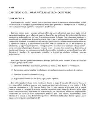 C-194 COVENIN – MINDUR 1618-98 ESTRUCTURAS DE ACERO PARA EDIFICACIONES
CAPÍTULO C-29 LOSAS MIXTAS ACERO - CONCRETO
C-29.1 ALCANCE
Las disposiciones de este Capítulo están orientadas al uso de las láminas de acero formadas en frío,
con resaltos en su superficie especialmente diseñadas para garantizar la adherencia con el concreto, y
tiene su fundamento en la práctica y en ensayos de laboratorio.
Las losas mixtas acero - concreto utilizan sofitos de acero galvanizado que tienen algún tipo de
trabamiento mecánico con el relleno de concreto. Los sofitos que no tengan dispositivos de trabamiento
mecánico no serán usados en las losas de sección mixta aquí definidas. Este trabamiento mecánico es
suministrado por mecanismos de transferencia de corte o por el perfil geométrico del sofito o por una
combinación de ambos. El trabamiento mecánico y/o perfil del sofito deberá suministrar la resistencia a
la separación vertical y el deslizamiento horizontal entre las superficies de los dos materiales. La
adherencia a la superficie por si misma , como por ejemplo en sofitos lisos sin ningún tipo de resaltos ,
no se considera suficiente para la acción conjunta acero - concreto. Son ejemplos de dispositivos de
transferencia de corte los embosados (verticales, horizontales, inclinados, o una combinación de tales
direcciones), alambres de transferencia, arandelas o dispositivos similares soldados, planchas
perforadas, etc.
Los sofitos de acero galvanizado tienen su principal aplicación en los sistemas de piso mixtos acero
- concreto, porque sirven como:
(1) Plataforma de trabajo para equipos, materiales y mano de obra durante la construcción.
(2) Suministran soporte para fijar los plafones o servir ellas mismas como acabado de los pisos.
(3) Permiten las canalizaciones eléctricas, y
(4) Soportan lateralmente las alas de las vigas que los soportan.
Los sofitos pueden trabajar como encofrados durante la etapa de vaciado del concreto fresco, en
cuyo caso, deben diseñarse para que sean capaces de resistir por sí mismas su peso propio, el de las
cargas de construcción y el del concreto fresco. Una vez que endurece el concreto, será la losa de
concreto armado la encargada de soportar todas las cargas que actúen sobre ella. Cuando la losa mixta
acero - concreto se diseña para la vida útil de la estructura, es conveniente, aprovechar las propiedades
colaborantes del sofito de acero expresamente fabricado para esta función, incorporándolo como
refuerzo de la losa en la zona de momentos positivos o formando parte del ala de una viga de sección
mixta , como se explicó en el Capítulo 28.
 