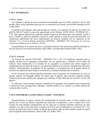 COVENIN – MINDUR 1618-98 ESTRUCTURAS DE ACERO PARA EDIFICACIONES C-195
C-29.2 MATERIALES
C-29.2.1 Aceros
Las calidades y grados de acero estructural recomendados para los sofitos metálicos son los más
usuales. Otros aceros aprobados para este uso se encuentran en la norma para perfiles formados en frío
[ AISI,1996 ].
Usualmente estas láminas están galvanizadas en caliente, con espesores de capa de zinc G60 (183
grf/m2
), G90 (273 grf/m2
) como está especificado en las Normas ASTM A924 y COVENIN 941 y
1721. Para algunas aplicaciones especiales pueden requerirse galvanizaciones más pesadas (G125 o
más ). Cuando se utiliza en ambientes corrosivos, como mínimo se usará una galvanización G60. Las
condiciones superficiales del acero suplementario de refuerzo cumplirá con los requisitos de los
Artículos 3.5 y 7.4 de la Norma venezolana COVENIN – MINDUR 1753 Estructuras de Concreto
Armado para Edificaciones. Análisis y Diseño.
Las propiedades de la sección de acero se calculará conforme a las normas para perfiles formados en
frío del American Iron and Steel Institute [AISI 1996] o del Steel Deck Institute [SDI, 1987].
C-29.2.2 Concreto
Las Normas de concreto COVENIN – MINDUR 1753 y ACI 318 establecen requisitos para el
tamaño máximo de los agregados relacionados con las separaciones y diámetro de las barras de
refuerzo. Estas limitaciones en el tamaño de los agregados es necesaria para poder asegurar el
embutimiento de las barras de refuerzo y la penetración dentro de los nervios o perforaciones del sofito
metálico. Adicionalmente, la gradación de los agregados y las proporciones de la propia mezcla de
concreto son importantes para lograr la consistencia y resistencia deseada para el concreto.
En las secciones que utilizan planchas perforadas como mecanismo de transferencia de corte, el
tamaño máximo del agregado deberá ser menor que el agujero, para prevenir cualquier posible
obturación por piezas grandes del agregado que restringa el flujo adecuado del concreto a través del
agujero.
El sofito por si mismo puede restringir el tamaño de los agregados. Por ejemplo las que la geometría
o separación de las corrugaciones impongan. También puede ser en relación a la altura mínima del
concreto sobre el sofito.
C-29.4 ESPESOR DE LA LOSA MIXTA ACERO – CONCRETO
Estructuralmente el espesor mínimo del recubrimiento de concreto sobre el sofito metálico esta
dictado por el acero de refuerzo requerido por retracción y temperatura, y por la rigidez de la losa.
Cuando las losas trabajan conjuntamente con las vigas que la soportan mediante conectores de corte
soldados a la viga a través del sofito, el espesor de la losa será el establecido en el Artículo 28.7. Por
razones de protección contra el fuego, el espesor del concreto sobre el sofito metálico puede ser mayor
que el requerido estructuralmente, véase el UBC 97 [ ICBO, 1997].
 