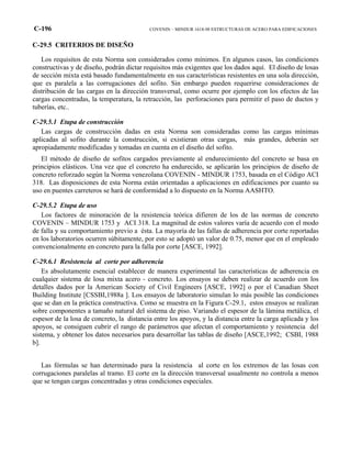 C-196 COVENIN – MINDUR 1618-98 ESTRUCTURAS DE ACERO PARA EDIFICACIONES
C-29.5 CRITERIOS DE DISEÑO
Los requisitos de esta Norma son considerados como mínimos. En algunos casos, las condiciones
constructivas y de diseño, podrán dictar requisitos más exigentes que los dados aquí. El diseño de losas
de sección mixta está basado fundamentalmente en sus características resistentes en una sola dirección,
que es paralela a las corrugaciones del sofito. Sin embargo pueden requerirse consideraciones de
distribución de las cargas en la dirección transversal, como ocurre por ejemplo con los efectos de las
cargas concentradas, la temperatura, la retracción, las perforaciones para permitir el paso de ductos y
tuberías, etc..
C-29.5.1 Etapa de construcción
Las cargas de construcción dadas en esta Norma son consideradas como las cargas mínimas
aplicadas al sofito durante la construcción, si existieran otras cargas, más grandes, deberán ser
apropiadamente modificadas y tomadas en cuenta en el diseño del sofito.
El método de diseño de sofitos cargados previamente al endurecimiento del concreto se basa en
principios elásticos. Una vez que el concreto ha endurecido, se aplicarán los principios de diseño de
concreto reforzado según la Norma venezolana COVENIN - MINDUR 1753, basada en el Código ACI
318. Las disposiciones de esta Norma están orientadas a aplicaciones en edificaciones por cuanto su
uso en puentes carreteros se hará de conformidad a lo dispuesto en la Norma AASHTO.
C-29.5.2 Etapa de uso
Los factores de minoración de la resistencia teórica difieren de los de las normas de concreto
COVENIN – MINDUR 1753 y ACI 318. La magnitud de estos valores varía de acuerdo con el modo
de falla y su comportamiento previo a ésta. La mayoría de las fallas de adherencia por corte reportadas
en los laboratorios ocurren súbitamente, por esto se adoptó un valor de 0.75, menor que en el empleado
convencionalmente en concreto para la falla por corte [ASCE, 1992].
C-29.6.1 Resistencia al corte por adherencia
Es absolutamente esencial establecer de manera experimental las características de adherencia en
cualquier sistema de losa mixta acero - concreto. Los ensayos se deben realizar de acuerdo con los
detalles dados por la American Society of Civil Engineers [ASCE, 1992] o por el Canadian Sheet
Building Institute [CSSBI,1988a ]. Los ensayos de laboratorio simulan lo más posible las condiciones
que se dan en la práctica constructiva. Como se muestra en la Figura C-29.1, estos ensayos se realizan
sobre componentes a tamaño natural del sistema de piso. Variando el espesor de la lámina metálica, el
espesor de la losa de concreto, la distancia entre los apoyos, y la distancia entre la carga aplicada y los
apoyos, se consiguen cubrir el rango de parámetros que afectan el comportamiento y resistencia del
sistema, y obtener los datos necesarios para desarrollar las tablas de diseño [ASCE,1992; CSBI, 1988
b].
Las fórmulas se han determinado para la resistencia al corte en los extremos de las losas con
corrugaciones paralelas al tramo. El corte en la dirección transversal usualmente no controla a menos
que se tengan cargas concentradas y otras condiciones especiales.
 