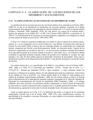COVENIN – MINDUR 1618-98 ESTRUCTURAS DE ACERO PARA EDIFICACIONES C-19
CAPÍTULO C- 4 CLASIFICACIÓN DE LAS SECCIONES DE LOS
MIEMBROS Y SUS ELEMENTOS
C-4.1 CLASIFICACIÓN DE LAS SECCIONES DE LOS MIEMBROS DE ACERO
La clasificación de las secciones de acero de esta Norma difiere de la contenida en la Norma AISC-
LRFD 93, en que se ha introducido la clasificación de secciones plásticas, requerida en el diseño
sismorresistente para garantizar una capacidad de rotación inelástica de 7 a 9 veces la rotación elástica
[Chopra y Newmark, 1980; Galambos, 1976]. Por este motivo, los valores de la relación ancho /
espesor que aparecen en las Tablas B5.1 y C-B5.1 de la Norma AISC-LRFD-93, se presentan en la
Tabla 4.1. La clasificación de las secciones en secciones plásticas, compactas y no compactas es común
en otras normas de diseño en acero [CSA, 1989; NZS, 1997].
La Fig. C-4.1 ilustra los requisitos establecidos en la Tabla 4.1 para el cálculo de la relación ancho /
espesor, b / t, a ser comparados con los valores límites de λ que definen la frontera entre cada tipo de
sección. En esta misma Tabla se observa que los elementos pueden ser comprimidos por compresión
normal, compresión por flexión o por flexocompresión. Donde las relaciones ancho / espesor de los
elementos comprimidos no excedan el valor de λr , no será necesario considerar el pandeo local elástico
en la capacidad resistente de la sección. Donde se exceda el valor límite de λr , en el diseño se deberá
considerar la capacidad resistente al pandeo elástico de acuerdo con el Apéndice A, excepto las vigas
armadas y las vigas de alma esbelta capaces de desarrollar resistencia de post-pandeo. Estas vigas se
diseñarán de acuerdo con las disposiciones del Capítulo 17, que permite incorporar la acción del campo
de tracción.
Los valores límites de λp y λr especificados en la Tabla 4.1 son similares a los de la Norma AISC -
ASD 1989 y la Tabla 2.3.3.3 presentada por Galambos [1976], excepto que el valor λp =
yF/E376.0 , limitado por Galambos [1976] a vigas isostáticas y vigas continuas cuando los
momentos se obtienen de un análisis elástico, ha sido adoptada para todas las condiciones sobre la base
de los trabajos de Yura et al.[1978]. Los valores límites dados en la Tabla 4.1 están basados en el
análisis de resultados experimentales [Galambos, 1988]. De este mismo análisis se obtuvo la fórmula
para la determinación de la capacidad de momento inelástico consignada en la Tabla del Apéndice B.
Siguiendo las recomendaciones del Comité de Estabilidad, SSRC [Galambos, 1988], y el enfoque
empleado para otras secciones con elementos esbeltos comprimidos, se usará el factor de minoración
φas para tomar en cuenta la interacción entre el pandeo local y el pandeo general del miembro. El factor
de minoración φas representa la razón entre la tensión de pandeo local y la tensión cedente.
Como se puede apreciar en la Fig. C-4.1, la definición del ancho y el espesor de los elementos
comprimidos coincide con el de la norma AISC -ASD 1978, salvo modificaciones menores. Su
aplicabilidad se ha extendido a secciones flexionadas, así como también a las secciones asimétricas y
secciones híbridas.
 