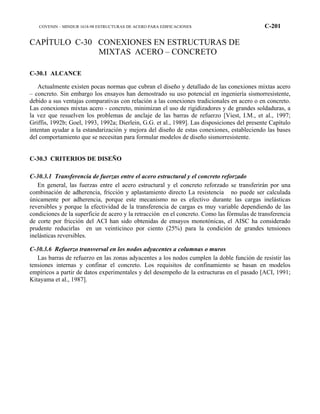 COVENIN – MINDUR 1618-98 ESTRUCTURAS DE ACERO PARA EDIFICACIONES C-201
CAPÍTULO C-30 CONEXIONES EN ESTRUCTURAS DE
MIXTAS ACERO – CONCRETO
C-30.1 ALCANCE
Actualmente existen pocas normas que cubran el diseño y detallado de las conexiones mixtas acero
– concreto. Sin embargo los ensayos han demostrado su uso potencial en ingeniería sismorresistente,
debido a sus ventajas comparativas con relación a las conexiones tradicionales en acero o en concreto.
Las conexiones mixtas acero - concreto, minimizan el uso de rigidizadores y de grandes soldaduras, a
la vez que resuelven los problemas de anclaje de las barras de refuerzo [Viest, I.M., et al., 1997;
Griffis, 1992b; Goel, 1993, 1992a; Dierlein, G.G. et al., 1989]. Las disposiciones del presente Capítulo
intentan ayudar a la estandarización y mejora del diseño de estas conexiones, estableciendo las bases
del comportamiento que se necesitan para formular modelos de diseño sismorresistente.
C-30.3 CRITERIOS DE DISEÑO
C-30.3.1 Transferencia de fuerzas entre el acero estructural y el concreto reforzado
En general, las fuerzas entre el acero estructural y el concreto reforzado se transferirán por una
combinación de adherencia, fricción y aplastamiento directo La resistencia no puede ser calculada
únicamente por adherencia, porque este mecanismo no es efectivo durante las cargas inelásticas
reversibles y porque la efectividad de la transferencia de cargas es muy variable dependiendo de las
condiciones de la superficie de acero y la retracción en el concreto. Como las fórmulas de transferencia
de corte por fricción del ACI han sido obtenidas de ensayos monotónicas, el AISC ha considerado
prudente reducirlas en un veinticinco por ciento (25%) para la condición de grandes tensiones
inelásticas reversibles.
C-30.3.6 Refuerzo transversal en los nodos adyacentes a columnas o muros
Las barras de refuerzo en las zonas adyacentes a los nodos cumplen la doble función de resistir las
tensiones internas y confinar el concreto. Los requisitos de confinamiento se basan en modelos
empíricos a partir de datos experimentales y del desempeño de la estructuras en el pasado [ACI, 1991;
Kitayama et al., 1987].
 