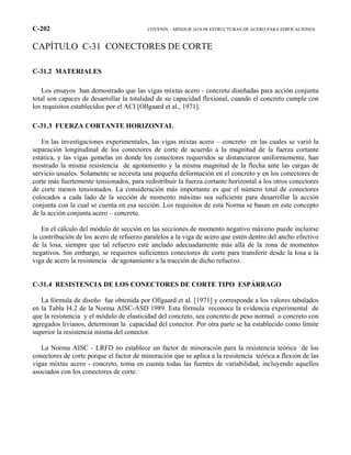C-202 COVENIN – MINDUR 1618-98 ESTRUCTURAS DE ACERO PARA EDIFICACIONES
CAPÍTULO C-31 CONECTORES DE CORTE
C-31.2 MATERIALES
Los ensayos han demostrado que las vigas mixtas acero - concreto diseñadas para acción conjunta
total son capaces de desarrollar la totalidad de su capacidad flexional, cuando el concreto cumple con
los requisitos establecidos por el ACI [Ollgaard et al., 1971].
C-31.3 FUERZA CORTANTE HORIZONTAL
En las investigaciones experimentales, las vigas mixtas acero – concreto en las cuales se varió la
separación longitudinal de los conectores de corte de acuerdo a la magnitud de la fuerza cortante
estática, y las vigas gemelas en donde los conectores requeridos se distanciaron uniformemente, han
mostrado la misma resistencia de agotamiento y la misma magnitud de la flecha ante las cargas de
servicio usuales. Solamente se necesita una pequeña deformación en el concreto y en los conectores de
corte más fuertemente tensionados, para redistribuir la fuerza cortante horizontal a los otros conectores
de corte menos tensionados. La consideración más importante es que el número total de conectores
colocados a cada lado de la sección de momento máximo sea suficiente para desarrollar la acción
conjunta con la cual se cuenta en esa sección. Los requisitos de esta Norma se basan en este concepto
de la acción conjunta acero – concreto.
En el cálculo del módulo de sección en las secciones de momento negativo máximo puede incluirse
la contribución de los acero de refuerzo paralelos a la viga de acero que estén dentro del ancho efectivo
de la losa, siempre que tal refuerzo esté anclado adecuadamente más allá de la zona de momentos
negativos. Sin embargo, se requieren suficientes conectores de corte para transferir desde la losa a la
viga de acero la resistencia de agotamiento a la tracción de dicho refuerzo.
C-31.4 RESISTENCIA DE LOS CONECTORES DE CORTE TIPO ESPÁRRAGO
La fórmula de diseño fue obtenida por Ollgaard et al. [1971] y corresponde a los valores tabulados
en la Tabla I4.2 de la Norma AISC-ASD 1989. Esta fórmula reconoce la evidencia experimental de
que la resistencia y el módulo de elasticidad del concreto, sea concreto de peso normal o concreto con
agregados livianos, determinan la capacidad del conector. Por otra parte se ha establecido como límite
superior la resistencia misma del conector.
La Norma AISC - LRFD no establece un factor de minoración para la resistencia teórica de los
conectores de corte porque el factor de minoración que se aplica a la resistencia teórica a flexión de las
vigas mixtas acero - concreto, toma en cuenta todas las fuentes de variabilidad, incluyendo aquellos
asociados con los conectores de corte.
 