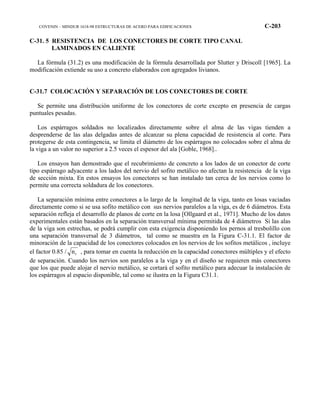 COVENIN – MINDUR 1618-98 ESTRUCTURAS DE ACERO PARA EDIFICACIONES C-203
C-31. 5 RESISTENCIA DE LOS CONECTORES DE CORTE TIPO CANAL
LAMINADOS EN CALIENTE
La fórmula (31.2) es una modificación de la fórmula desarrollada por Slutter y Driscoll [1965]. La
modificación extiende su uso a concreto elaborados con agregados livianos.
C-31.7 COLOCACIÓN Y SEPARACIÓN DE LOS CONECTORES DE CORTE
Se permite una distribución uniforme de los conectores de corte excepto en presencia de cargas
puntuales pesadas.
Los espárragos soldados no localizados directamente sobre el alma de las vigas tienden a
desprenderse de las alas delgadas antes de alcanzar su plena capacidad de resistencia al corte. Para
protegerse de esta contingencia, se limita el diámetro de los espárragos no colocados sobre el alma de
la viga a un valor no superior a 2.5 veces el espesor del ala [Goble, 1968]..
Los ensayos han demostrado que el recubrimiento de concreto a los lados de un conector de corte
tipo espárrago adyacente a los lados del nervio del sofito metálico no afectan la resistencia de la viga
de sección mixta. En estos ensayos los conectores se han instalado tan cerca de los nervios como lo
permite una correcta soldadura de los conectores.
La separación mínima entre conectores a lo largo de la longitud de la viga, tanto en losas vaciadas
directamente como si se usa sofito metálico con sus nervios paralelos a la viga, es de 6 diámetros. Esta
separación refleja el desarrollo de planos de corte en la losa [Ollgaard et al., 1971]. Mucho de los datos
experimentales están basados en la separación transversal mínima permitida de 4 diámetros Si las alas
de la viga son estrechas, se podrá cumplir con esta exigencia disponiendo los pernos al tresbolillo con
una separación transversal de 3 diámetros, tal como se muestra en la Figura C-31.1. El factor de
minoración de la capacidad de los conectores colocados en los nervios de los sofitos metálicos , incluye
el factor 0.85 / rn , para tomar en cuenta la reducción en la capacidad conectores múltiples y el efecto
de separación. Cuando los nervios son paralelos a la viga y en el diseño se requieren más conectores
que los que puede alojar el nervio metálico, se cortará el sofito metálico para adecuar la instalación de
los espárragos al espacio disponible, tal como se ilustra en la Figura C31.1.
 