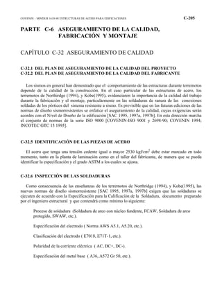 COVENIN – MINDUR 1618-98 ESTRUCTURAS DE ACERO PARA EDIFICACIONES C-205
PARTE C-6 ASEGURAMIENTO DE LA CALIDAD,
FABRICACIÓN Y MONTAJE
CAPÍTULO C-32 ASEGURAMIENTO DE CALIDAD
C-32.1 DEL PLAN DE ASEGURAMIENTO DE LA CALIDAD DEL PROYECTO
C-32.2 DEL PLAN DE ASEGURAMIENTO DE LA CALIDAD DEL FABRICANTE
Los sismos en general han demostrado que el comportamiento de las estructuras durante terremotos
depende de la calidad de la construcción. En el caso particular de las estructuras de acero, los
terremotos de Northirdge (1994), y Kobe(1995), evidenciaron la importancia de la calidad del trabajo
durante la fabricación y el montaje, particularmente en las soldaduras de ranura de las conexiones
soldadas de los pórticos del sistema resistente a sismo. Es previsible que en las futuras ediciones de las
normas de diseño sismorresistentes se enfatice el aseguramiento de la calidad, cuyas exigencias serán
acordes con el Nivel de Diseño de la edificación [SAC 1995, 1997a, 1997b]. En esta dirección marcha
el conjunto de normas de la serie ISO 9000 [COVENIN-ISO 9001 y 2698-90; COVENIN 1994;
INCOTEC GTC 15 1995].
C-32.5 IDENTIFICACIÓN DE LAS PIEZAS DE ACERO
El acero que tenga una tensión cedente igual o mayor 2530 kgf/cm2
debe estar marcado en todo
momento, tanto en la planta de laminación como en el taller del fabricante, de manera que se pueda
identificar la especificación y el grado ASTM a los cuales se ajusta.
C-32.6 INSPECCIÓN DE LAS SOLDADURAS
Como consecuencia de las enseñanzas de los terremotos de Northridge (1994), y Kobe(1995), las
nuevas normas de diseño sismorresistente [SAC 1995, 1997a, 1997b] exigen que las soldaduras se
ejecuten de acuerdo con la Especificación para la Calificación de la Soldadura, documento preparado
por el ingeniero estructural y que contendrá como mínimo lo siguiente:
Proceso de soldadura (Soldadura de arco con núcleo fundente, FCAW, Soldadura de arco
protegido, SWAW, etc.).
Especificación del electrodo ( Norma AWS A5.1, A5.20, etc.).
Clasificación del electrodo ( E7018, E71T-1, etc.).
Polaridad de la corriente eléctrica ( AC, DC+, DC-).
Especificación del metal base ( A36, A572 Gr 50, etc.).
 