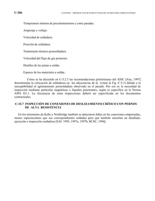 C-206 COVENIN – MINDUR 1618-98 ESTRUCTURAS DE ACERO PARA EDIFICACIONES
Temperatura mínima de precalentamiento y entre pasadas.
Amperaje y voltaje.
Velocidad de soldadura.
Posición de soldadura.
Tratamiento térmico postsoldadura.
Velocidad del flujo de gas protector.
Detalles de las juntas a soldar.
Espesor de los materiales a soldar.
Como se ha discutido en C-5.2.3 las recomendaciones preliminares del AISC [Aisc, 1997]
desestimulan la colocación de soldaduras en las adyacencias de df (véase la Fig. C-5.1) debido a la
susceptibilidad al agrietamiento postsoldadura observado en el pasado. Por eso es la necesidad de
inspección mediante partículas magnéticas o líquidos penetrantes, según se especifica en la Norma
AWS D1.1. La frecuencia de estas inspecciones deberá ser especificada en los documentos
contractuales.
C-32.7 INSPECCIÓN DE CONEXIONES DE DESLIZAMIENTO CRÍTICO CON PERNOS
DE ALTA RESISTENCIA
En los terremotos de Kobe y Northridge también se detectaron fallas en las conexiones empernadas,
menos espectaculares que sus correspondientes soldadas pero que también ameritan un detallado,
ejecución e inspección cuidadosa [SAC 1995, 1997a, 1997b; RCSC, 1994].
 