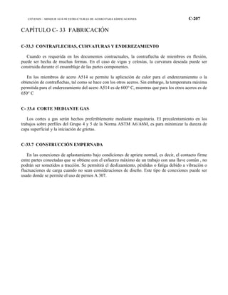 COVENIN – MINDUR 1618-98 ESTRUCTURAS DE ACERO PARA EDIFICACIONES C-207
CAPÍTULO C- 33 FABRICACIÓN
C-33.3 CONTRAFLECHAS, CURVATURAS Y ENDEREZAMIENTO
Cuando es requerida en los documentos contractuales, la contraflecha de miembros en flexión,
puede ser hecha de muchas formas. En el caso de vigas y celosías, la curvatura deseada puede ser
construida durante el ensamblaje de las partes componentes.
En los miembros de acero A514 se permite la aplicación de calor para el enderezamiennto o la
obtención de contraflechas, tal como se hace con los otros aceros. Sin embargo, la temperatura máxima
permitida para el enderezamiento del acero A514 es de 600° C, mientras que para los otros aceros es de
650° C
C- 33.4 CORTE MEDIANTE GAS
Los cortes a gas serán hechos preferiblemente mediante maquinaria. El precalentamiento en los
trabajos sobre perfiles del Grupo 4 y 5 de la Norma ASTM A6/A6M, es para minimizar la dureza de
capa superficial y la iniciación de grietas.
C-33.7 CONSTRUCCIÓN EMPERNADA
En las conexiones de aplastamiento bajo condiciones de apriete normal, es decir, el contacto firme
entre partes conectadas que se obtiene con el esfuerzo máximo de un trabajo con una llave común , no
podrán ser sometidos a tracción. Se permitirá el deslizamiento, pérdidas o fatiga debido a vibración o
fluctuaciones de carga cuando no sean consideraciones de diseño. Este tipo de conexiones puede ser
usado donde se permite el uso de pernos A 307.
 