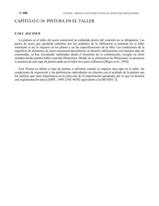 C-208 COVENIN – MINDUR 1618-98 ESTRUCTURAS DE ACERO PARA EDIFICACIONES
CAPÍTULO C-34 PINTURA EN EL TALLER
C-34.1 ALCANCE
La pintura en el taller del acero estructural no embutido dentro del concreto no es obligatoria. Las
partes de acero que quedarán cubiertas por los acabados de la edificación se pintarán en el taller
solamente si así lo requiere en los planos y en las especificaciones de la obra. Las condiciones de la
superficie de elementos de acero estructural descubiertos al demoler edificaciones con muchos años de
construidas, se han encontrado inalteradas desde el momento de su construcción, excepto en sitios
aislados donde pueden haber ocurrido filtraciones. Donde no se eliminaron las filtraciones, la presencia
o ausencia de una capa de pintura dada en el taller tuvo poco influencia [Bigos et al., 1954].
Esta Norma no define el tipo de pintura a utilizarse cuando se requiere una capa en el taller. las
condiciones de exposición y las preferencias individuales en relación con el acabado de la pintura son
los factores que tiene importancia en la selección de la imprimación apropiada, por lo que no bastaría
una reglamentación única [SSPC, 1989; UNE 48302 equivalente a la ISO 8501-1].
 