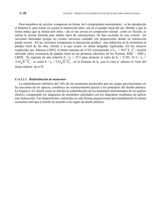 C-20 COVENIN – MINDUR 1618-98 ESTRUCTURAS DE ACERO PARA EDIFICACIONES
Para miembros de sección compuesta en forma de I comprimidos normalmente , se ha introducido
el término kc para tomar en cuenta la interacción alma -ala en el pandeo local del ala. Debido a que la
teoría indica que la interacción alma - ala es tan severa en compresión normal como en flexión, se
utiliza la misma fórmula para ambos tipos de solicitaciones. Se han excluido de este criterio las
secciones laminadas porque no existen secciones estándar con proporciones donde tal interacción
pueda ocurrir . En las secciones compuestas la interacción produce una reducción en la resistencia al
pandeo local de las alas, similar a la que ocurre en almas delgadas rigidizadas. En los ensayos
conducidos por Johnson [1985], el límite máximo de 0.763 correspondió a Fcr = 0.67 E /λ2
, tensión
utilizada como resistencia de pandeo local en las primeras ediciones de las Normas AISC - ASD y
LRFD. Se requiere de una relación h / tw = 27.5 para alcanzar el valor de kc = 0.763. Si h / tw >
yF/E61.5 , se usará h / tw = yF/E61.5 , en la fórmula de kc ,con lo cual se obtiene el valor del
límite inferior de 0.35.
C-4.1.1.1 Redistribución de momentos
La redistribución arbitraria del 10% de los momentos producidos por las cargas gravitacionales en
las secciones de los apoyos, constituye un reconocimiento parcial a los principios del diseño plástico.
La Figura C-4.2 ilustra como se efectúa la redistribución de los momentos determinados de un análisis
elástico, comparando los diagramas de momentos calculados con los diagramas resultantes de aplicar
esta Subsección. Las disposiciones contenidas en esta Norma proporcionan aproximadamente la misma
economía total que el diseño de acuerdo a las reglas de diseño plástico.
 