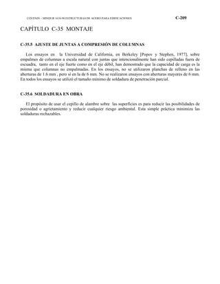 COVENIN – MINDUR 1618-98 ESTRUCTURAS DE ACERO PARA EDIFICACIONES C-209
CAPÍTULO C-35 MONTAJE
C-35.5 AJUSTE DE JUNTAS A COMPRESIÓN DE COLUMNAS
Los ensayos en la Universidad de California, en Berkeley [Popov y Stephen, 1977], sobre
empalmes de columnas a escala natural con juntas que intencionalmente han sido cepilladas fuera de
escuadra, tanto en el eje fuerte como en el eje débil, han demostrado que la capacidad de carga es la
misma que columnas no empalmadas. En los ensayos, no se utilizaron planchas de relleno en las
aberturas de 1.6 mm , pero sí en la de 6 mm. No se realizaron ensayos con aberturas mayores de 6 mm.
En todos los ensayos se utilizó el tamaño mínimo de soldadura de penetración parcial.
C-35.6 SOLDADURA EN OBRA
El propósito de usar el cepillo de alambre sobre las superficies es para reducir las posibilidades de
porosidad o agrietamiento y reducir cualquier riesgo ambiental. Esta simple práctica minimiza las
soldaduras rechazables.
 