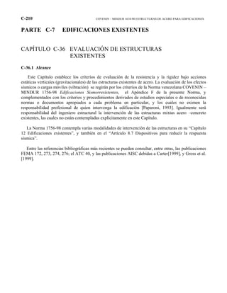 C-210 COVENIN – MINDUR 1618-98 ESTRUCTURAS DE ACERO PARA EDIFICACIONES
PARTE C-7 EDIFICACIONES EXISTENTES
CAPÍTULO C-36 EVALUACIÓN DE ESTRUCTURAS
EXISTENTES
C-36.1 Alcance
Este Capítulo establece los criterios de evaluación de la resistencia y la rigidez bajo acciones
estáticas verticales (gravitacionales) de las estructuras existentes de acero. La evaluación de los efectos
sísmicos o cargas móviles (vibración) se regirán por los criterios de la Norma venezolana COVENIN –
MINDUR 1756-98 Edificaciones Sismorresistentes, el Apéndice F de la presente Norma, y
complementados con los criterios y procedimientos derivados de estudios especiales o de reconocidas
normas o documentos apropiados a cada problema en particular, y los cuales no eximen la
responsabilidad profesional de quien intervenga la edificación [Paparoni, 1993]. Igualmente será
responsabilidad del ingeniero estructural la intervención de las estructuras mixtas acero –concreto
existentes, las cuales no están contempladas explícitamente en este Capítulo.
La Norma 1756-98 contempla varias modalidades de intervención de las estructuras en su “Capítulo
12 Edificaciones existentes”, y también en el “Artículo 8.7 Dispositivos para reducir la respuesta
sísmica”.
Entre las referencias bibliográficas más recientes se pueden consultar, entre otras, las publicaciones
FEMA 172, 273, 274, 276; el ATC 40, y las publicaciones AISC debidas a Carter[1999], y Gross et al.
[1999].
 