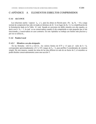 COVENIN – MINDUR 1618-98 ESTRUCTURAS DE ACERO PARA EDIFICACIONES C-211
C-APÉNDICE A ELEMENTOS ESBELTOS COMPRIMIDOS
C-A1 ALCANCE
Las relaciones ancho / espesor λp y λr para las almas en flexión pura (Nt / φb Ny = 0) y carga
normal de compresión han sido revisada en términos de (h / t) en lugar de (hc / t). La simplificación de
la formulación dada en la Tabla 4.1 está basada en secciones de doble simetría con alas iguales, es
decir con h / hc = 1, la cual es no conservadora cuando el ala comprimida es más pequeña que el ala
traccionada, y conservadora en caso contrario. En este Apéndice se trabaja con límites más precisos y
por eso se utiliza hc .
C-A2 Pandeo Local
C-A2.1 Miembros con alas desiguales
En las fórmulas (A2-1) y (A2-2) , los valores límites de 0.75 y 1.5 para el valor de h / hc
corresponden aproximadamente a 0.1 y 0.9, rangos de Iyc / Iy para perfiles I considerados de simetría
simple. De otra manera, cuando las áreas de las alas difieren en más de un factor de 2, el miembro se
podrá diseñar conservadoramente como una sección T.
 