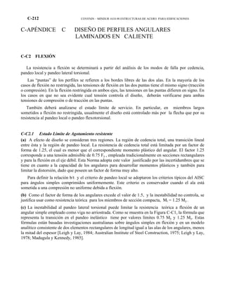 C-212 COVENIN – MINDUR 1618-98 ESTRUCTURAS DE ACERO PARA EDIFICACIONES
C-APÉNDICE C DISEÑO DE PERFILES ANGULARES
LAMINADOS EN CALIENTE
C-C2 FLEXIÓN
La resistencia a flexión se determinará a partir del análisis de los modos de falla por cedencia,
pandeo local y pandeo lateral torsional.
Las “puntas” de los perfiles se refieren a los bordes libres de las dos alas. En la mayoría de los
casos de flexión no restringida, las tensiones de flexión en las dos puntas tiene el mismo signo (tracción
o compresión). En la flexión restringida en ambos ejes, las tensiones en las puntas difieren en signo. En
los casos en que no sea evidente cual tensión controla el diseño, deberán verificarse para ambas
tensiones de compresión o de tracción en las puntas.
También deberá analizarse el estado límite de servicio. En particular, en miembros largos
sometidos a flexión no restringida, usualmente el diseño está controlado más por la flecha que por su
resistencia al pandeo local o pandeo flexotorsional.
C-C2.1 Estado Límite de Agotamiento resistente
(a) A efecto de diseño se consideran tres regiones. La región de cedencia total, una transición lineal
entre ésta y la región de pandeo local. La resistencia de cedencia total está limitada por un factor de
forma de 1.25, el cual es menor que el correspondiente momento plástico del angular. El factor 1.25
corresponde a una tensión admisible de 0.75 Fy , empleada tradicionalmente en secciones rectangulares
y para la flexión en el eje débil. Esta Norma adopta este valor justificado por las incertidumbres que se
tiene en cuanto a la capacidad de los angulares para desarrollar momentos plásticos y también para
limitar la distorsión, dado que poseen un factor de forma muy alto.
Para definir la relación b/t y el criterio de pandeo local se adoptaron los criterios típicos del AISC
para ángulos simples comprimidos uniformemente. Este criterio es conservador cuando el ala está
sometida a una compresión no uniforme debida a flexión.
(b) Como el factor de forma de los angulares excede el valor de 1.5, y la inestabilidad no controla, se
justifica usar como resistencia teórica para los miembros de sección compacta, Mt = 1.25 My .
(c) La inestabilidad al pandeo lateral torsional puede limitar la resistencia teórica a flexión de un
angular simple empleado como viga no arriostrada. Como se muestra en la Figura C-C1, la fórmula que
representa la transición en el pandeo inelástico tiene por valores límites 0.75 My y 1.25 My. Estas
fórmulas están basadas investigaciones australianas sobre ángulos simples en flexión y en un modelo
analítico consistente de dos elementos rectangulares de longitud igual a las alas de los angulares, menos
la mitad del espesor [Leigh y Lay, 1984; Australian Institute of Steel Construction, 1975; Leigh y Lay,
1978; Madugula y Kennedy, 1985].
 