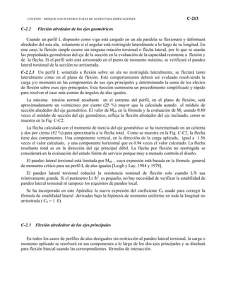 COVENIN – MINDUR 1618-98 ESTRUCTURAS DE ACERO PARA EDIFICACIONES C-213
C-2.2 Flexión alrededor de los ejes geométricos
Cuando un perfil L dispuesto como viga está cargado en un ala paralela se flexionará y deformará
alrededor del esta ala, solamente si el angular está restringido lateralmente a lo largo de su longitud. En
este caso, la flexión simple ocurre sin ninguna rotación torsional o flecha lateral, por lo que se usarán
las propiedades geométricas del eje de la sección en la evaluación de la capacidad resistente a flexión y
de la flecha. Si el perfil solo está arriostrado en el punto de momento máximo, se verificará el pandeo
lateral torsional de la sección no arriostrada.
C-2.2.3 Un perfil L sometido a flexión sobre un ala no restringida lateralmente, se flectará tanto
lateralmente como en el plano de flexión. Este comportamiento deberá ser evaluado resolviendo la
carga y/o momento en las componentes de sus ejes principales y determinando la suma de los efectos
de flexión sobre esos ejes principales. Esta Sección suministra un procedimiento simplificado y rápido
para resolver el caso más común de ángulos de alas iguales.
La máxima tensión normal resultante en el extremo del perfil, en el plano de flexión, será
aproximadamente un veinticinco por ciento (25 %) mayor que la calculada usando el módulo de
sección alrededor del eje geométrico. El valor de Mob en la fórmula y la evaluación de My usando 0.80
veces el módulo de sección del eje geométrico, refleja la flexión alrededor del eje inclinado, como se
muestra en la Fig. C-C2.
La flecha calculada con el momento de inercia del eje geométrico se ha incrementado en un ochenta
y dos por ciento (82 %) para aproximarla a la flecha total. Como se muestra en la Fig. C-C2, la flecha
tiene dos componentes. Una componente vertical, en la dirección de la carga aplicada, igual a 1.56
veces el valor calculado, y una componente horizontal que es 0.94 veces el valor calculado. La flecha
resultante total es en la dirección del eje principal débil. La flecha por flexión no restringida se
considerará en la evaluación del estado límite de servicio porque muy a menudo controla el diseño.
El pandeo lateral torsional está limitada por Mob , cuya expresión está basada en la fórmula general
de momento crítico para un perfil L de alas iguales [Leigh y Lay, 1984 y 1978].
El pandeo lateral torsional reducirá la resistencia nominal de flexión solo cuando L/b sea
relativamente grande. Si el parámetro Lt /b2
es pequeño, no hay necesidad de verificar la estabilidad de
pandeo lateral torsional ni tampoco los requisitos de pandeo local.
Se ha incorporado en este Apéndice la nueva expresión del coeficiente Cb usado para corregir la
fórmula de estabilidad lateral derivadas bajo la hipótesis de momento uniforme en toda la longitud no
arriostrada ( Cb = 1 .0).
C-2.3 Flexión alrededror de los ejes principales
En todos los casos de perfiles de alas desiguales sin restricción al pandeo lateral torsional, la carga o
momento aplicado se resolverá en sus componentes a lo largo de los dos ejes principales y se diseñará
para flexión biaxial usando las correspondientes fórmulas de interacción.
 