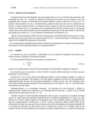 C-214 COVENIN – MINDUR 1618-98 ESTRUCTURAS DE ACERO PARA EDIFICACIONES
C-2.3.2 Ángulos de alas desiguales
El pandeo lateral torsional alrededor del eje principal mayor w-w en un perfil de alas desiguales está
controlado por Mob. La variable βw refleja la localización del centro de corte relativa a los ejes
principales de la sección y la dirección de la flexión uniforme. Como se observa en la Fig. C-C3, se
tendrán valores positivos de βw y un máximo Mob cuando el centro de corte está en compresión por
flexión, y valores negativos de βw y un mínimo de Mob cuando el centro de corte está en tracción por
flexión. Este efecto de βw es consistente con el comportamiento de una viga de sección I, de simetría
simple, que es más estable cuando el ala en compresión es mayor que el ala traccionada. En perfiles de
alas iguales, por simetría βw = 0 y la fórmula se transforma en la fórmula (C2-7).
Donde la flexión produzca doble curvatura, la longitud no arriostrada tendrá valores positivos de βw
mientras que el resto permanece con valores negativos de βw . Conservadoramente se atribuye el valor
negativo a la totalidad del segmento no arriostrado.
βw es esencialmente independiente del espesor del perfil y principalmente es función del ancho del ala.
Se usarán los valores promedios dados en la siguiente Tabla C-1.
C-C3 CORTE
La tensiones de corte en perfiles L individuales son el resultado del gradiente de momento por
flexión en toda su longitud y el momento torsional.
La máxima tensión elástica de corte puede ser calculada como
fv =
tb
V1.5 b
( C-C1)
siendo Vb la componente de corte de la fuerza paralela al ala del perfil de longitud b y espesor t.
Las tensiones que son constantes a través de todo el espesor, deben calcularse en ambas alas para
determinar el valor máximo.
El factor de 1.5 es el valor elástico calculado para perfiles L de alas iguales cargados a lo largo de
uno de sus ejes principales. Para perfiles L de alas iguales cargados en uno de sus ejes geométricos,
independientemente de que esté arriostrado lateralmente, el factor será de 1.35. Las constantes entre
estos valores límites pueden calcularse conservadoramente con la fórmula VbQ / It para determinar
las tensiones en el eje neutro.
Alternativamente, si se consideran solamente las tensiones de corte flexional y debido al
comportamiento inelástico del material y a la redistribución de tensiones se podrá usar la tensión
uniforme de corte flexional en el ala, Vb / bt.
Cuando el ángulo no está arriostrado lateralmente contra el giro, se producirá un momento torsional
igual a la carga transversal aplicada multiplicada por la distancia perpendicular al centro de corte
ubicado en el vértice exterior donde se interceptan las alas. Este momento torsor es resistido por dos
tipos de comportamiento: Torsión pura o de St. Venant y torsión de alabeo [AISC,1983]. Si las
condiciones de borde son tales que la sección transversal es libre de alabearse, el momento aplicado MT
es resistido por tensiones de corte puro, como se muestra en la Fig. C-C4. Excepto cerca de los
extremos de las alas, estas tensiones son constantes en toda la longitud del ala, y el máximo valor puede
 