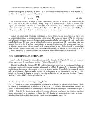 COVENIN – MINDUR 1618-98 ESTRUCTURAS DE ACERO PARA EDIFICACIONES C-215
ser aproximado por la expresión:, en donde J es la constate de torsión uniforme o de Saint Venant y A
es el área de la sección transversal del perfil L:
fv = MT t / J =
A t
M3 T
(C-C2)
En la sección donde se restringe el alabeo, el momento torsional es resistido por las tensiones de
alabeo que son de dos tipos [Gjelsvick, 1981]. Un tipo en el plano (contorno), como se muestra en la
Figura , y la cual varia desde cero en la punta libre hasta un máximo en el vértice exterior. El otro tipo,
denominado a veces tensiones secundarias de alabeo, a través del espesor, como se ilustra en la Fig. C-
C4 , y varía desde cero en el vértice hasta un máximo en el extremo libre.
Usando las dimensiones típicas de los ángulos, se puede demostrar que los cortantes de alabeo son
de aproximadamente de la misma magnitud y son menos del veinte por ciento (20%) del corte puro
para el mismo momento torsional. Por esto, es conservador calcular las tensiones de corte por torsión
usando la fórmula del corte puro y aplicando el momento torsional total MT como si no estuviera
presente la restricción de alabeo. Las tensiones se suman directamente a las tensiones de corte por
flexión para producir una máxima superficie de tensiones de corte cerca de la mitad de la longitud del
ala. Como esta suma es un máximo local y no se extiende a través del espesor, el valor límite de φv 0.6
Fy añade otro grado de conservadurismo con respecto al diseño de otros perfiles estructurales.
C-C.4 SOLICITACIONES COMBINADAS
Las formulas de interacción son modificaciones de las fórmulas del Capítulo 18 y en esta norma se
utiliza la propuesta de modificación debida a Adluri y Magudula [1992].
Cuando se aplican las fórmulas (C2-10) en ángulos simples, Muw y Muz se consideran positivas. Mt
se considera tanto positivo como negativo asignándole al módulo de sección, S , el signo que refleje la
condición que incremente o decremente el efecto de la carga normal. El uso de la convención de signos
debe ser consistente. Es conservador ignorar este refinamiento y usar simplemente para Mt el valor
crítico en términos de flexión y sumarle los valores absolutos de los restantes términos [Elgaaly,
Davids, y Dagher, 1992, y Adluri y Madugula, 1992].
C-4.1 Fuerzas normales de compresión y flexión
C-4.1.3 Cuando se evalúa la máxima tensión de flexión en un ángulo no soportado lateralmente , el eje
de flexión es inclinado como se muestra en la Fig. C-C2. El radio de giro modificado, tomando en
cuenta el incremento de la flecha no restringida alrededor del eje no restringido lateralmente, es igual a
1.82 = 1.35. En los ángulos que están arriostrados solamente en el punto de momento máximo,
conservadoramente se se mantiene el factor de 1.35. Donde los arriostramientos sean flexibles y
permitan el movimiento lateral del ángulo, puede ser no conservador usar r = rx.
 
