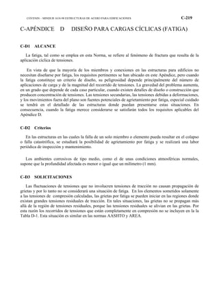 COVENIN – MINDUR 1618-98 ESTRUCTURAS DE ACERO PARA EDIFICACIONES C-219
C-APÉNDICE D DISEÑO PARA CARGAS CÍCLICAS (FATIGA)
C-D1 ALCANCE
La fatiga, tal como se emplea en esta Norma, se refiere al fenómeno de fractura que resulta de la
aplicación cíclica de tensiones.
En vista de que la mayoría de los miembros y conexiones en las estructuras para edificios no
necesitan diseñarse por fatiga, los requisitos pertinentes se han ubicado en este Apéndice, pero cuando
la fatiga constituye un criterio de diseño, su peligrosidad depende principalmente del número de
aplicaciones de carga y de la magnitud del recorrido de tensiones. La gravedad del problema aumenta,
en un grado que depende de cada caso particular, cuando existen detalles de diseño o construcción que
producen concentración de tensiones. Las tensiones secundarias, las tensiones debidas a deformaciones,
y los movimientos fuera del plano son fuentes potenciales de agrietamiento por fatiga, especial cuidado
se tendrá en el detallado de las estructuras donde puedan presentarse estas situaciones. En
consecuencia, cuando la fatiga merece considerarse se satisfarán todos los requisitos aplicables del
Apéndice D.
C-D2 Criterios
En las estructuras en las cuales la falla de un solo miembro o elemento pueda resultar en el colapso
o falla catastrófica, se estudiará la posibilidad de agrietamiento por fatiga y se realizará una labor
periódica de inspección y mantenimiento.
Los ambientes corrosivos de tipo medio, como el de unas condiciones atmosféricas normales,
supone que la profundidad afectada es menor o igual que un milímetro (1 mm).
C-D3 SOLICITACIONES
Las fluctuaciones de tensiones que no involucren tensiones de tracción no causan propagación de
grietas y por lo tanto no se considerará una situación de fatiga. En los elementos sometidos solamente
a las tensiones de compresión calculadas, las grietas por fatiga se pueden iniciar en las regiones donde
existan grandes tensiones residuales de tracción. En tales situaciones, las grietas no se propagan más
allá de la región de tensiones residuales, porque las tensiones residuales se alivian en las grietas. Por
esta razón los recorridos de tensiones que están completamente en compresión no se incluyen en la la
Tabla D-1. Esta situación es similar en las normas AASHTO y AREA.
 