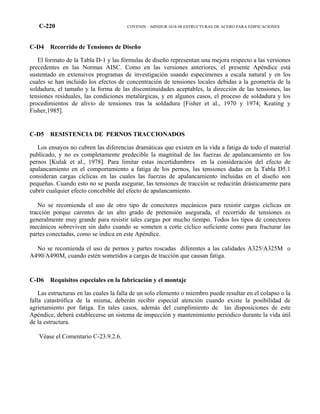 C-220 COVENIN – MINDUR 1618-98 ESTRUCTURAS DE ACERO PARA EDIFICACIONES
C-D4 Recorrido de Tensiones de Diseño
El formato de la Tabla D-1 y las fórmulas de diseño representan una mejora respecto a las versiones
precedentes en las Normas AISC. Como en las versiones anteriores, el presente Apéndice está
sustentado en extensivos programas de investigación usando especimenes a escala natural y en los
cuales se han incluido los efectos de concentración de tensiones locales debidas a la geometría de la
soldadura, el tamaño y la forma de las discontinuidades aceptables, la dirección de las tensiones, las
tensiones residuales, las condiciones metalúrgicas, y en algunos casos, el proceso de soldadura y los
procedimientos de alivio de tensiones tras la soldadura [Fisher et al., 1970 y 1974; Keating y
Fisher,1985].
C-D5 RESISTENCIA DE PERNOS TRACCIONADOS
Los ensayos no cubren las diferencias dramáticas que existen en la vida a fatiga de todo el material
publicado, y no es completamente predecible la magnitud de las fuerzas de apalancamiento en los
pernos [Kulak et al., 1978]. Para limitar estas incertidumbres en la consideración del efecto de
apalancamiento en el comportamiento a fatiga de los pernos, las tensiones dadas en la Tabla D5.1
consideran cargas cíclicas en las cuales las fuerzas de apalancamiento incluidas en el diseño son
pequeñas. Cuando esto no se pueda asegurar, las tensiones de tracción se reducirán drásticamente para
cubrir cualquier efecto concebible del efecto de apalancamiento.
No se recomienda el uso de otro tipo de conectores mecánicos para resistir cargas cíclicas en
tracción porque carentes de un alto grado de pretensión asegurada, el recorrido de tensiones es
generalmente muy grande para resistir tales cargas por mucho tiempo. Todos los tipos de conectores
mecánicos sobreviven sin daño cuando se someten a corte cíclico suficiente como para fracturar las
partes conectadas, como se indica en este Apéndice.
No se recomienda el uso de pernos y partes roscadas diferentes a las calidades A325/A325M o
A490/A490M, cuando estén sometidos a cargas de tracción que causan fatiga.
C-D6 Requisitos especiales en la fabricación y el montaje
Las estructuras en las cuales la falla de un solo elemento o miembro puede resultar en el colapso o la
falla catastrófica de la misma, deberán recibir especial atención cuando existe la posibilidad de
agrietamiento por fatiga. En tales casos, además del cumplimiento de las disposiciones de este
Apéndice, deberá establecerse un sistema de inspección y mantenimiento periódico durante la vida útil
de la estructura.
Véase el Comentario C-23.9.2.6.
 