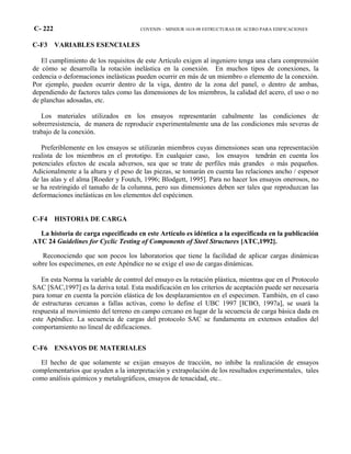 C- 222 COVENIN – MINDUR 1618-98 ESTRUCTURAS DE ACERO PARA EDIFICACIONES
C-F3 VARIABLES ESENCIALES
El cumplimiento de los requisitos de este Artículo exigen al ingeniero tenga una clara comprensión
de cómo se desarrolla la rotación inelástica en la conexión. En muchos tipos de conexiones, la
cedencia o deformaciones inelásticas pueden ocurrir en más de un miembro o elemento de la conexión.
Por ejemplo, pueden ocurrir dentro de la viga, dentro de la zona del panel, o dentro de ambas,
dependiendo de factores tales como las dimensiones de los miembros, la calidad del acero, el uso o no
de planchas adosadas, etc.
Los materiales utilizados en los ensayos representarán cabalmente las condiciones de
sobrerresistencia, de manera de reproducir experimentalmente una de las condiciones más severas de
trabajo de la conexión.
Preferiblemente en los ensayos se utilizarán miembros cuyas dimensiones sean una representación
realista de los miembros en el prototipo. En cualquier caso, los ensayos tendrán en cuenta los
potenciales efectos de escala adversos, sea que se trate de perfiles más grandes o más pequeños.
Adicionalmente a la altura y el peso de las piezas, se tomarán en cuenta las relaciones ancho / espesor
de las alas y el alma [Roeder y Foutch, 1996; Blodgett, 1995]. Para no hacer los ensayos onerosos, no
se ha restringido el tamaño de la columna, pero sus dimensiones deben ser tales que reproduzcan las
deformaciones inelásticas en los elementos del espécimen.
C-F4 HISTORIA DE CARGA
La historia de carga especificado en este Artículo es idéntica a la especificada en la publicación
ATC 24 Guidelines for Cyclic Testing of Components of Steel Structures [ATC,1992].
Reconociendo que son pocos los laboratorios que tiene la facilidad de aplicar cargas dinámicas
sobre los especímenes, en este Apéndice no se exige el uso de cargas dinámicas.
En esta Norma la variable de control del ensayo es la rotación plástica, mientras que en el Protocolo
SAC [SAC,1997] es la deriva total. Esta modificación en los criterios de aceptación puede ser necesaria
para tomar en cuenta la porción elástica de los desplazamientos en el especimen. También, en el caso
de estructuras cercanas a fallas activas, como lo define el UBC 1997 [ICBO, 1997a], se usará la
respuesta al movimiento del terreno en campo cercano en lugar de la secuencia de carga básica dada en
este Apéndice. La secuencia de cargas del protocolo SAC se fundamenta en extensos estudios del
comportamiento no lineal de edificaciones.
C-F6 ENSAYOS DE MATERIALES
El hecho de que solamente se exijan ensayos de tracción, no inhibe la realización de ensayos
complementarios que ayuden a la interpretación y extrapolación de los resultados experimentales, tales
como análisis químicos y metalográficos, ensayos de tenacidad, etc..
 