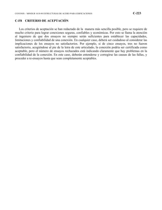 COVENIN – MINDUR 1618-98 ESTRUCTURAS DE ACERO PARA EDIFICACIONES C-223
C-F8 CRITERIO DE ACEPTACIÓN
Los criterios de aceptación se han redactado de la manera más sencilla posible, pero se requiere de
mucho criterio para lograr conexiones seguras, confiables y económicas. Por esto se llama la atención
al ingeniero de que dos ensayos no siempre serán suficientes para establecer las capacidades,
limitaciones y confiabilidad de una conexión. En cualquier caso, deberá ser cuidadoso al considerar las
implicaciones de los ensayos no satisfactorios. Por ejemplo, si de cinco ensayos, tres no fueron
satisfactorio, acogiéndose al pie de la letra de este articulado, la conexión podría ser certificada como
aceptable, pero el número de ensayos rechazados está indicando claramente que hay problemas en la
confiabilidad de la conexión. En este caso, deberán entenderse y corregirse las causas de las fallas, y
proceder a re-ensayos hasta que sean completamente aceptables.
 