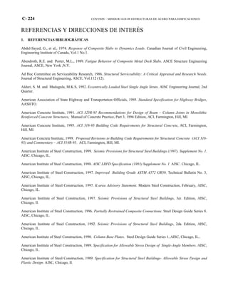 C- 224 COVENIN – MINDUR 1618-98 ESTRUCTURAS DE ACERO PARA EDIFICACIONES
REFERENCIAS Y DIRECCIONES DE INTERÉS
1. REFERENCIAS BIBLIOGRÁFICAS
Abdel-Sayed, G., et al., 1974. Response of Composite Slabs to Dynamics Loads. Canadian Journal of Civil Engineering,
Engineering Institute of Canada, Vol.1 No.1.
Abendroth, R.E. and Porter, M.L., 1989. Fatigue Behavior of Composite Metal Deck Slabs. ASCE Structure Engineering
Journal, ASCE, New York ,N.Y.
Ad Hoc Committee on Serviceability Research, 1986. Structural Serviceability: A Critical Appraisal and Research Needs.
Journal of Structural Engineering, ASCE, Vol.112 (12).
Alduri, S. M. and Madugula, M.K.S, 1992. Eccentrically Loaded Steel Single Angle Struts. AISC Engineering Journal, 2nd
Quarter.
American Association of State Highway and Transportation Officials, 1995. Standard Specification for Highway Bridges,
AASHTO.
American Concrete Institute, 1991. ACI 325R-91 Recommendations for Design of Beam – Column Joints in Monolithic
Reinforced Concrete Structures, Manual of Concrete Practice, Part 3, 1996 Edition, ACI, Farmington, Hill, MI.
American Concrete Institute, 1995. ACI 318-95 Building Code Requirements for Structural Concrete, ACI, Farmington,
Hill, MI.
American Concrete Institute, 1999. Proposed Revisions to Building Code Requirements for Structural Concrete (ACI 318-
95) and Commentary – ACI 318R-95. ACI, Farmington, Hill, MI.
American Institute of Steel Construction, 1999. Seismic Provisions for Structural Steel Buildings (1997), Supplement No. 1.
AISC. Chicago, IL.
American Institute of Steel Construction, 1998. AISC LRFD Specification (1993) Supplement No. 1. AISC. Chicago, IL.
American Institute of Steel Construction, 1997. Improved Building Grade ASTM A572 GR50. Technical Bulletin No. 3,
AISC, Chicago, IL.
American Institute of Steel Construction, 1997. K-area Advisory Statement. Modern Steel Construction, February, AISC,
Chicago, IL.
American Institute of Steel Construction, 1997. Seismic Provisions of Structural Steel Buildings, 3er. Edition, AISC,
Chicago, Il.
American Institute of Steel Construction, 1996. Partially Restrained Composite Connections. Steel Design Guide Series 8.
AISC, Chicago, Il..
American Institute of Steel Construction, 1992. Seismic Provisions of Structural Steel Buildings, 2da. Edition, AISC,
Chicago, Il..
American Institute of Steel Construction, 1990. Column Base Plates. Steel Design Guide Series 1, AISC, Chicago, IL..
American Institute of Steel Construction, 1989. Specification for Allowable Stress Design of Single-Angle Members. AISC,
Chicago, Il..
American Institute of Steel Construction, 1989. Specification for Structural Steel Buildings- Allowable Stress Design and
Plastic Design. AISC, Chicago, Il.
 