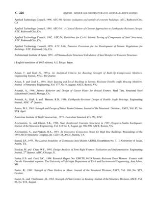 C- 226 COVENIN – MINDUR 1618-98 ESTRUCTURAS DE ACERO PARA EDIFICACIONES
Applied Technology Council, 1996. ATC-40, Seismic evaluation and retrofit of concrete buildings, ATC, Redwood City,
CA
Applied Technology Council, 1995. ATC-34, A Critical Review of Current Approaches to Earthquake-Resistant Design.
ATC, Redwood City, CA.
Applied Technology Council, 1992. ATC-24, Guidelines for Cyclic Seismic Testing of Components of Steel Structures,
ATC, Redwood City, CA
Applied Technology Council, 1978. ATC 3-06, Tentative Provisions for the Development of Seismic Regulations for
Buildings. ATC, Redwood City, CA.
Architectural Institute of Japan, 1991. AIJ Standards for Structural Calculation of Steel Reinforced Concrete Structures
( English translation of 1987 edition), AIJ, Tokyo, Japan.
Aslani, F. and Goel ,S., 1991a. An Analytical Criteria for Buckling Strength of Built-Up Compression Members.
Engineering Journal, AISC, 4th Quarter.
Aslani, F. and Goel S., 1991. Stich Spacing and Local Buckling in Seismic Resistant Double Angle Bracing Members.
Journal of Structural Engineering, Vol. 177, No. 8, August, ASCE, Reston, VA.
Astaneh, A., 1998. Seismic Behavior and Design of Gusset Plates for Braced Frames. Steel Tips, Structural Steel
Educational Council, Moraga, CA.
Astaneh, A., Goel, S. and Hanson, R.D., 1986. Earthquake-Resistant Design of Double Angle Bracings. Engineering
Journal, AISC 4th
Quarter.
Austin, W.J., 1961. Strength and Design of Metal Beam-Columns. Journal of the Structural Division , ASCE, Vol. 87, No.
ST4, April.
Australian Institute of Steel Construction , 1975. Australian Standard AS 1250, AISC.
Azizinamini, A., and Ghosh, S.K., 1996. Steel Reinforced Concrete Structures in 1995 Hyogoken-Nanbu Earthquake.
Journal of the Structural Engineering, Vol. 123 No. 8, August, pp. 986-990, ASCE, Reston, VA.
Azizinamini, A., and Prakash, B.A., 1993. An Innovative Connection Detail for High Rise Buildings. Proceedings of the
1993 ASCE Structures Congress, pp. 1220-125, ASCE, Reston, VA.
Bansal, J.P., 1971. The Lateral Instability of Continuous Steel Beams. CESRL Dissertation No. 71-1, University of Texas,
Austin, TX.
Barakat, M. and Chen, W.F., 1991. Design Analysis of Semi-Rigid Frames: Evaluation and Implementation. Engineering
Journal, 2nd
Quarter, AISC, Chicago, Il..
Basha, H.S. and Goel, S.C., 1994. Research Report No. UMCEE 94-29 Seismic Resistant Truss Moment Frames wirh
Ductile Vierendeel segment. The University of Michigan Department of Civil and Enviromental Engineering, Ann Arbor,
MI.
Basler, K., 1961. Strength of Plate Girders in Shear. Journal of the Structural Division, ASCE, Vol. 104, No. ST9,
October..
Basler, K., and Thurlimann , B., 1963. Strength of Plate Girders in Bending. Journal of the Structural Division, ASCE, Vol.
89, No. ST4, August.
 