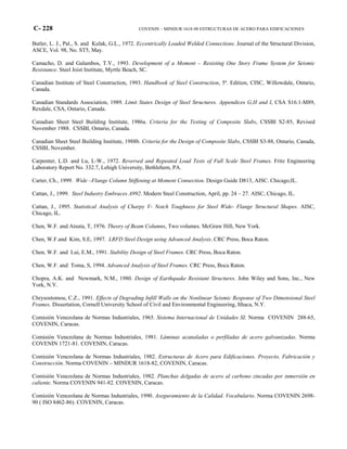 C- 228 COVENIN – MINDUR 1618-98 ESTRUCTURAS DE ACERO PARA EDIFICACIONES
Butler, L. J., Pal., S. and Kulak, G.L., 1972. Eccentrically Loaded Welded Connections. Journal of the Structural Division,
ASCE, Vol. 98, No. ST5, May.
Camacho, D. and Galambos, T.V., 1993. Development of a Moment – Resisting One Story Frame System for Seismic
Resistance. Steel Joist Institute, Myrtle Beach, SC.
Canadian Institute of Steel Construction, 1993. Handbook of Steel Construction, 5ª. Edition, CISC, Willowdale, Ontario,
Canada.
Canadian Standards Association, 1989. Limit States Design of Steel Structures. Appendices G,H and I, CSA S16.1-M89,
Rexdale, CSA, Ontario, Canada.
Canadian Sheet Steel Building Institute, 1986a. Criteria for the Testing of Composite Slabs, CSSBI S2-85, Revised
November 1988. CSSBI, Ontario, Canada.
Canadian Sheet Steel Building Institute, 1988b. Criteria for the Design of Composite Slabs, CSSBI S3-88, Ontario, Canada,
CSSBI, November.
Carpenter, L.D. and Lu, L-W., 1972. Reversed and Repeated Load Tests of Full Scale Steel Frames. Fritz Engineering
Laboratory Report No. 332.7, Lehigh University, Bethlehem, PA.
Carter, Ch., 1999. Wide –Flange Column Stiffening at Moment Connection. Design Guide D813, AISC. Chicago,IL.
Cattan, J., 1999. Steel Industry Embraces A992. Modern Steel Construction, April, pp. 24 – 27. AISC, Chicago, IL.
Cattan, J., 1995. Statistical Analysis of Charpy V- Notch Toughness for Steel Wide- Flange Structural Shapes. AISC,
Chicago, IL.
Chen, W.F. and Atsuta, T, 1976. Theory of Beam Columns, Two volumes. McGraw Hill, New York.
Chen, W.F.and Kim, S.E, 1997. LRFD Steel Design using Advanced Analysis. CRC Press, Boca Raton.
Chen, W.F. and Lui, E.M., 1991. Stability Design of Steel Frames. CRC Press, Boca Raton.
Chen, W.F. and Toma, S, 1994. Advanced Analysis of Steel Frames. CRC Press, Boca Raton.
Chopra, A.K. and Newmark, N.M., 1980. Design of Earthquake Resistant Structures. John Wiley and Sons, Inc., New
York, N.Y.
Chrysostomou, C.Z., 1991. Effects of Degrading Infill Walls on the Nonlinear Seismic Response of Two Dimensional Steel
Frames. Dissertation, Cornell University School of Civil and Environmental Engineering, Ithaca, N.Y.
Comisión Venezolana de Normas Industriales, 1965. Sistema Internacional de Unidades SI. Norma COVENIN 288-65,
COVENIN, Caracas.
Comisión Venezolana de Normas Industriales, 1981. Láminas acanaladas o perfiladas de acero galvanizadas. Norma
COVENIN 1721-81. COVENIN, Caracas.
Comisión Venezolana de Normas Industriales, 1982. Estructuras de Acero para Edificaciones. Proyecto, Fabricación y
Construcción. Norma COVENIN – MINDUR 1618-82, COVENIN, Caracas.
Comisión Venezolana de Normas Industriales, 1982. Planchas delgadas de acero al carbono zincadas por inmersión en
caliente. Norma COVENIN 941-82. COVENIN, Caracas.
Comisión Venezolana de Normas Industriales, 1990. Aseguramiento de la Calidad. Vocabulario. Norma COVENIN 2698-
90 ( ISO 8462-86). COVENIN, Caracas.
 