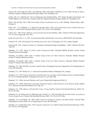 COVENIN – MINDUR 1618-98 ESTRUCTURAS DE ACERO PARA EDIFICACIONES C-231
Fischer, J.W., K.H. Frank, M.A. Hirt, and McNamee, B.M., 1970. Effect of Weldments on the Fatigue Strength of Beams.
National Cooperative Highway Research Program, Report 102, Washington, D.C.
Fischer, J.W., P.A. Albrecht, B.T. Yen, D.J. Klingerman and McNamee,B.M., 1974. Fatigue Strength of Steel Beams with
Welded Stiffeners and Attachments. National Cooperative Highway Research Program, Report 147, Washington, D.C.
Fisher, J.M. and West, M.A, 1990. Serviceability Design Considerations for Low Rise Buildings. Design Guides, AISC,
Chicago, IL.
Fisher, J.W. , T.V. Galambos, G. L. Kulak and Ravindra, M.K., 1978. Load and Resistance Factor Design Criteria for
Connectors. Journal of the Structural Division, ASCE, Vol. 104, No. ST9, September.
Foutch, D.A., 1989. Seismic Behavior of Eccentrically Braced Steel Building. ASCE, Journal of Structural Engineering,
Vol. 115, No.8, August, pp. 1857-1876.
Frank, K.H. and Yura , J. A., 1981. An Experimental Study of Bolted Shear Connections. FHWA/RD-81/148, December.
Freeman. F.R., 1930. The Strength of Arc-Welding Joints. Proc. Inst. Civil Engineers, Vol. 231, London, England.
Furlong, R.W. 1997. Composite Columns in “Composite Construction Design for Buildings ”, ASCE / McGraw Hill, New
York, NY.
Galambos, T.V., 1991. Design of Axially Loaded Compressed Angles. Structural Stability Research Council Annual
Technical Session Proceedings.
Galambos, T.V.(editor), 1998. Guide to Stability Design Criteria for Metal Structures. Structural Stability Research
Council, 5h
Edition, John Wiley & Sons.
Galambos, T.V.(editor), 1988. Guide to Stability Design Criteria for Metal Structures. Structural Stability Research
Council, 4th
Edition, John Wiley & Sons.
Galambos, T.V, 1980. Reliability of Axially Loaded Columns. Washington University, Department of Civil Engineering, St.
Louis, MO, December.
Galambos, T.V., 1978. Bulletin No. 27. American Iron and Steel Institute. Washington, D.C., January.
Galambos, T.V., 1976. Proposed Criteria for Load Resistance Factor Design of Steel Building Structures. Research Report
No. 45, Civil Engineering Dept., Washington University, St. Louis, MO, May.
Galambos, T.V., 1968a. Structural Members and Frames. Prentice-Hall, Englewood Cliffs, NJ.
Galambos, T.V., 1968b. Deformation and Energy Absorption Capacity of Steel Structures in the Inelastic Range. Bulletin
No. 8. American Iron and Steel Institute, New York, N.Y.
Galambos, T.V., 1960. Influence of Partial Base Fixity on Frame Stability. Journal of the Structural Division, ASCE, Vol.
86, No. St5, May.
Galambos, T.V., B. Ellingwood, J.G. MacGregor and Cornell, C.A., 1982. Probability-Based Load Criteria: Asssesment of
Current Design Practice. Journal of the Structural Division, ASCE, Vol. 108, No. ST5, May.
Galambos, T.V. and Chapuis, M., 1980. LRFD Criteria for Composite Columns and Beam-Columns. Revised Draft,
Washinghton University, Dept. of Civil Engineering, St. Louis, MO, December.
Galambos, T.V. and Ravindra, M.K., 1978. Properties of Steel for Use in LRFD. Journal of the Structural Division, ASCE,
Vol.. 104, No. ST9, September.
 