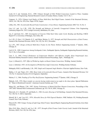 C- 236 COVENIN – MINDUR 1618-98 ESTRUCTURAS DE ACERO PARA EDIFICACIONES
Lesik, D. F. and Kennedy, D.J.L., 1990. Ultimate Strength of Fillet Welded Connections Loaded in Plane. Canadian
Journal of Civil Engineering, National Research Council of Canada, Ottawa, Canada, Vol 17, No. 1.
Liapunov, S., 1974. Ultimate Load Studies of Plane Multi-Story Steel Rigid Frames. Journal of the Structural Division,.
ASCE, Vol. 100, No. ST8, Proc. Paper 10750, August
Libby, J.R., 1981. Eccentrically Braced Frame Construction- A Case History. Engineering Journal, AISC Vol. 18, No. 4.
Lim, L.C. and Lu, L.W., 1970. The Strength and Behavior of Laterally Unsupported Columns. Fritz Engineering
Laboratory Report No. 329.5, Lehigh University, Bethlehem, PA, June .
Liu, Z. and Goel, S.C., 1987. Investigation of Concrete Filled Steel Tubes under Cyclic Bending and Buckling. UMCE
Report 87-3, University of Michigan, Ann Arbor, MI.
Lu, L.W., E. Ozer, J. H. Daniels, O. S and Okten, Morino, S., 1977. Strength and Drift Characteristics of Steel Frames.
Journal of the Structural Division, ASCE, Vol. 103, No. St11, November.
Lu, L.W., 1967. Design of Braced Multi-Story Frames by the Plastic Method. Engineering Journal, 1st
Quarter, AISC,
Chicago, Il.
Luft, R. W., 1989. Comparison Among Earthquake Codes. Earthquake Spectra, Earthquake Engineering Research Institute,
Vol. 5, No. 4, November.
Lutz, L. A., 1992. Critical Slenderness of Compression Members with Effective Lengths About Nonprincipal Axes.
Structural Stability Research Council, Annual Technical Session Proceedings, April , Pittsburgh, PA.
Lyse, I., Gibson,G.J., 1937. Effect of Welded op Angles on Beam-Column Connections. Welding Journal, October.
Lyse, I., Schreiner, 1935. An Investigation of Welded Seat Angle Connections. Welding Journal, February.
Madugula, M.K.S. and Kennedy, J..B., 1985. Single and Compound Angle Members. Elsevierr Applied Science, New York.
Malley, J. O. and Popov, E.P., 1984. Shear Links in Eccentrically Braced Frames. Journal of the Structural Division, Vol
110, No. 9, American Society of Civil Engineers, September.
Marino, F. J., 1966. Ponding of Two-Way Roof Systems. Engineering Journal, 3rd
Quarter, AISC, Chicago, Il.
Mattock, A.H., 1974. Shear transfer on concrete having reinforcement at an angle to the shear plane. Special Publication
42 “Shear in Reinforced Concrete”, American Concrete Institute, pp. 17-42.
Meng, R.L. and Murray, T.M., 1997. Seismic Performance of Bolted End-Plate Moment Connections. Proceedings of the
1997 AISC National Steel Construction Conference, pp. 30.1-30.14, AISC, Chicago, IL.
Merovich, A.T., Nicoletti, J.P. and Hartle, E., 1982. Eccentric Bracing in Tall Buildings. Journal of the Structural Division,
Vol. 108, No. 9, ASCE, September.
Morrell, M. L. and Lee, G.C., 1974. Allowable Stress for Web-Tapered Members. WRC Bulletin 192, Welding Research
Council, New York, February.
Mouw,K.W, 1969. Fatigue Testing of Light Gage Metal Frames. Special Report, Engineering Research Institute, Iowa State
University.
Moy ,Ch-S. Moy., Ozer,F.E. and Lu, L.W., 1977. Strength of Steel Frames Under Gravity Loads. Journal of the Structural
Division, ASCE, Vol. 103, No. ST6, June.
 