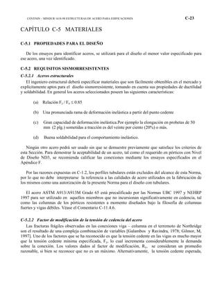 COVENIN – MINDUR 1618-98 ESTRUCTURAS DE ACERO PARA EDIFICACIONES C-23
CAPÍTULO C-5 MATERIALES
C-5.1 PROPIEDADES PARA EL DISEÑO
De los ensayos para identificar aceros, se utilizará para el diseño el menor valor especificado para
ese acero, una vez identificado.
C-5.2 REQUISITOS SISMORRESISTENTES
C-5.2.1 Aceros estructurales
El ingeniero estructural deberá especificar materiales que son fácilmente obtenibles en el mercado y
explícitamente aptos para el diseño sismorresistente, tomando en cuenta sus propiedades de ductilidad
y soldabilidad. En general los aceros seleccionados poseen las siguientes características:
(a) Relación Fy / Fu ≤ 0.85
(b) Una pronunciada rama de deformación inelástica a partir del punto cedente
(c) Gran capacidad de deformación inelástica.Por ejemplo la elongación en probetas de 50
mm (2 plg.) sometidas a tracción es del veinte por ciento (20%) o más.
(d) Buena soldabilidad para el comportamiento inelástico.
Ningún otro acero podrá ser usado sin que se demuestre previamente que satisface los criterios de
esta Sección. Para demostrar la aceptabilidad de un acero, tal como el requerido en pórticos con Nivel
de Diseño ND3, se recomienda calificar las conexiones mediante los ensayos especificados en el
Apéndice F.
Por las razones expuestas en C-1.2, los perfiles tubulares están excluidos del alcance de esta Norma,
por lo que no debe interpretarse la referencia a las calidades de acero utilizados en la fabricación de
los mismos como una autorización de la presente Norma para el diseño con tubulares.
El acero ASTM A913/A913M Grado 65 está precalificado por las Normas UBC 1997 y NEHRP
1997 para ser utilizado en aquellos miembros que no incursionan significativamente en cedencia, tal
como las columnas de los pórticos resistentes a momento diseñados bajo la filosofía de columnas
fuertes y vigas débiles. Véase el Comentario C-11.4.6.
C-5.2.2 Factor de modificación de la tensión de cedencia del acero
Las fracturas frágiles observadas en las conexiones viga – columna en el terremoto de Northridge
son el resultado de una compleja combinación de variables [Galambos y Ravindra, 1978; Gilmor, M,
1997]. Uno de los factores que se ha reconocido es que la tensión cedente en las vigas es mucho mayor
que la tensión cedente mínima especificada, Fy, lo cual incrementa considerablemente la demanda
sobre la conexión. Los valores dados al factor de modificación, Ry, se consideran un promedio
razonable, si bien se reconoce que no es un máximo. Alternativamente, la tensión cedente esperada,
 