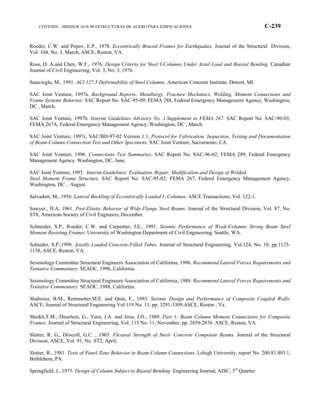 COVENIN – MINDUR 1618-98 ESTRUCTURAS DE ACERO PARA EDIFICACIONES C-239
Roeder, C.W. and Popov, E.P., 1978. Eccentrically Braced Frames for Earthquakes. Journal of the Structural Division,
Vol. 104, No. 3, March, ASCE, Reston, VA.
Ross, D. A.and Chen, W.F., 1976. Design Criteria for Steel I-Columns Under Axial Load and Biaxial Bending. Canadian
Journal of Civil Engineering, Vol. 3, No. 3, 1976.
Saatcioglu, M., 1991. ACI 127.5 Deformability of Steel Columns .American Concrete Institute. Detroit, MI.
SAC Joint Venture, 1997a. Background Reports: Metallurgy, Fracture Mechanics, Welding, Moment Connections and
Frame Systems Behavior. SAC Report No. SAC-95-09; FEMA 288, Federal Emergency Management Agency, Washington,
DC , March.
SAC Joint Venture, 1997b. Interim Guidelines Advisory No. 1.Supplement to FEMA 267. SAC Report No. SAC-96-03;
FEMA 267A, Federal Emergency Management Agency, Washington, DC , March.
SAC Joint Venture, 1997c. SAC/BD-97-02 Version 1.1, Protocol for Fabrication, Inspection, Testing and Documentation
of Beam-Column Connection Test and Other Specimens. SAC Joint Venture, Sacramento, CA.
SAC Joint Venture, 1996. Connections Test Summaries. SAC Report No. SAC-96-02; FEMA 289, Federal Emergency
Management Agency, Washington, DC, June.
SAC Joint Venture, 1995. Interim Guidelines: Evaluation, Repair, Modification and Design of Welded
Steel Moment Frame Structure. SAC Report No. SAC-95-02; FEMA 267, Federal Emergency Management Agency,
Washington, DC , August.
Salvadori, M., 1956. Lateral Buckling of Eccentrically Loaded I- Columns. ASCE Transactions, Vol. 122-1.
Sawyer., H.A, 1961. Post-Elastic Behavior of Wide-Flange Steel Beams. Journal of the Structural Division, Vol. 87, No.
ST8, American Society of Civil Engineers, December.
Schneider, S.P., Roeder, C.W. and Carpenter, J.E., 1991. Seismic Performance of Weak-Columns Strong Beam Steel
Moment Resisting Frames. University of Washington Department of Civil Engineering, Seattle, WA.
Schnider, S.P.,1998. Axially Loaded Concrete-Filled Tubes. Journal of Structural Engineering, Vol.124, No. 10, pp.1125-
1138, ASCE, Reston, VA.
Seismology Committee Structural Engineers Association of California, 1996. Recommend Lateral Forces Requirements and
Tentative Commentary. SEAOC, 1996, California.
Seismology Committee Structural Engineers Association of California, 1988. Recommend Lateral Forces Requirements and
Tentative Commentary. SEAOC, 1988, California.
Shahrooz, B.M., Remmetter,M.E. and Quin, F., 1993. Seismic Design and Performance of Composite Coupled Walls.
ASCE, Journal of Structural Engineering Vol 119 No. 11, pp. 3291-3309.ASCE, Reston , Va.
Sheikh,T.M., Dieerlein, G., Yura, J.A. and Jirsa, J.O., 1989. Part 1: Beam Column Moment Connections for Composite
Frames. Journal of Structural Engineering, Vol. 115 No. 11, November, pp. 2859-2876. ASCE, Reston, VA.
Slutter, R. G., Driscoll, G.C. , 1965. Flexural Strength of Steel- Concrete Composite Beams. Journal of the Structural
Division, ASCE, Vol. 91, No. ST2, April.
Slutter, R., 1981. Tests of Panel Zone Behavior in Beam Column Connections. Lehigh University, report No. 200.81.403.1,
Bethlehem, PA.
Springfield, J., 1975. Design of Column Subject to Biaxial Bending. Engineering Journal, AISC, 3rd
Quarter.
 