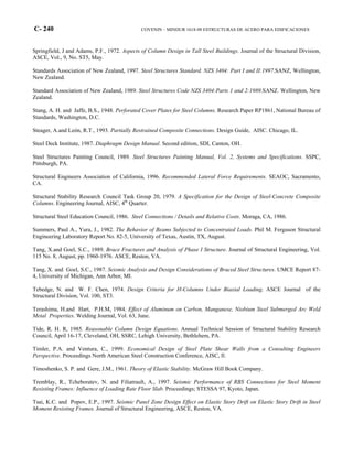 C- 240 COVENIN – MINDUR 1618-98 ESTRUCTURAS DE ACERO PARA EDIFICACIONES
Springfield, J and Adams, P.F., 1972. Aspects of Column Design in Tall Steel Buildings. Journal of the Structural Division,
ASCE, Vol., 9, No. ST5, May.
Standards Association of New Zealand, 1997. Steel Structures Standard. NZS 3404: Part I and II:1997.SANZ, Wellington,
New Zealand.
Standard Association of New Zealand, 1989. Steel Structures Code NZS 3404:Parts 1 and 2:1989.SANZ. Wellington, New
Zealand.
Stang, A. H. and Jaffe, B.S., 1948. Perforated Cover Plates for Steel Columns. Research Paper RP1861, National Bureau of
Standards, Washington, D.C.
Steager, A.and León, R.T., 1993. Partially Restrained Composite Connections. Design Guide, AISC. Chicago, IL.
Steel Deck Institute, 1987. Diaphragm Design Manual. Second edition, SDI, Canton, OH.
Steel Structures Painting Council, 1989. Steel Structures Painting Manual, Vol. 2, Systems and Specifications. SSPC,
Pittsburgh, PA.
Structural Engineers Association of California, 1996. Recommended Lateral Force Requirements. SEAOC, Sacramento,
CA.
Structural Stability Research Council Task Group 20, 1979. A Specification for the Design of Steel-Concrete Composite
Columns. Engineering Journal, AISC, 4th
Quarter.
Structural Steel Education Council, 1986. Steel Connections / Details and Relative Costs. Moraga, CA, 1986.
Summers, Paul A., Yura, J., 1982. The Behavior of Beams Subjected to Concentrated Loads. Phil M. Ferguson Structural
Engineering Laboratory Report No. 82-5, University of Texas, Austin, TX, August.
Tang, X.and Goel, S.C., 1989. Brace Fractures and Analysis of Phase I Structure. Journal of Structural Engineering, Vol.
115 No. 8, August, pp. 1960-1976. ASCE, Reston, VA.
Tang, X. and Goel, S.C., 1987. Seismic Analysis and Design Considerations of Braced Steel Structures. UMCE Report 87-
4, University of Michigan, Ann Arbor, MI.
Tebedge, N. and W. F. Chen, 1974. Design Criteria for H-Columns Under Biaxial Loading. ASCE Journal of the
Structural Division, Vol. 100, ST3.
Terashima, H.and Hart, P.H.M, 1984. Effect of Aluminum on Carbon, Manganese, Niobium Steel Submerged Arc Weld
Metal Properties. Welding Journal, Vol. 63, June.
Tide, R. H. R, 1985. Reasonable Column Design Equations. Annual Technical Session of Structural Stability Research
Council, April 16-17, Cleveland, OH, SSRC, Lehigh University, Bethlehem, PA.
Timler, P.A. and Ventura, C., 1999. Economical Design of Steel Plate Shear Walls from a Consulting Engineers
Perspective. Proceedings North American Steel Construction Conference, AISC, Il.
Timoshenko, S. P. and Gere, J.M., 1961. Theory of Elastic Stability. McGraw Hill Book Company.
Tremblay, R., Tcheboratev, N. and Filiatrault, A., 1997. Seismic Performance of RBS Connections for Steel Moment
Resisting Frames: Influence of Loading Rate Floor Slab. Proceedings; STESSA 97, Kyoto, Japan.
Tsai, K.C. and Popov, E.P., 1997. Seismic Panel Zone Design Effect on Elastic Story Drift on Elastic Story Drift in Steel
Moment Resisting Frames. Journal of Structural Engineering, ASCE, Reston, VA.
 