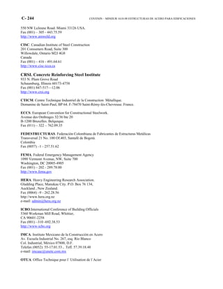 C- 244 COVENIN – MINDUR 1618-98 ESTRUCTURAS DE ACERO PARA EDIFICACIONES
550 NW LeJeune Road. Miami 33126 USA.
Fax (001) – 305 - 443.75.59
http://www.amweld.org
CISC. Canadian Institute of Steel Construction
201 Consumers Road, Suite 300
Willowdale, Ontario M2J 4G8
Canada
Fax (001) – 416 - 491.64.61
http://www.cisc-icca.ca
CRSI. Concrete Reinforcing Steel Institute
933 N. Plum Grove Road
Schaumburg, Illinois 60173-4758
Fax (001) 847-517—12.06
http://www.crsi.org
CTICM. Centre Technique Industriel de la Construction Métallique.
Domanine de Saint-Paul, BP 64. F-78470 Saint-Rémy-lès-Chevreuse. France.
ECCS. European Convention for Constructional Steelwork.
Avenue des Ombrages 32/36 bte 20
B-1200 Bruxelles. Belquique.
Fax (011) – 322 – 762.09.35
FEDESTRUCTURAS. Federación Colombiana de Fabricantes de Estructuras Metálicas
Transversal 21 No. 100 Of.403, Santafé de Bogotá.
Colombia
Fax (0057) –1 - 257.51.62
FEMA. Federal Emergency Management Agency
1090 Vermont Avenue, NW, Suite 700
Washington, DC 20005-4905
Fax (001) – 202 - 289.78.00
http://www.fema.gov
HERA. Heavy Engineering Research Association.
Gladding Place, Manukau City. P.O. Box 76 134,
Auckland , New Zealand.
Fax (0064) –9 - 262.28.56
http://www.hera.org.nz
e-mail: admin@hera.org.nz
ICBO.International Conference of Building Officials
5360 Workman Mill Road, Whittier,
CA 90601-2258
Fax (001) –310 -692.38.53
http://www-icbo.org
IMCA. Instituto Mexicano de la Construcción en Acero
Av. Escuela Industrial No. 267, esq. Río Blanco
Col. Industrial, México 07800, D.F.
Telefax (0052): 55-17.01.53 , Tefl. 57.39.18.48
e-mail: imcaac@unete.com.mx
OTUA. Office Technique pour l´ Utilisation de l´Acier
 