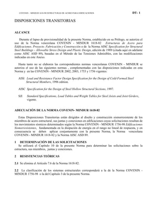 COVENIN – MINDUR 1618-98 ESTRUCTURAS DE ACERO PARA EDIFICACIONES DT- 1
DISPOSICIONES TRANSITORIAS
ALCANCE
Durante el lapso de provisionalidad de la presente Norma, establecido en su Prólogo, se autoriza el
uso de la Norma venezolana COVENIN - MINDUR 1618-82 Estructuras de Acero para
Edificaciones. Proyecto. Fabricación y Construcción o de la Norma AISC Specification for Structural
Steel Buildings - Allowable Stress Design and Plastic Design, edición de 1989 (citada aquí en adelante
como AISC ASD 89), basadas en el Método de las Tensiones Admisibles, con las modificaciones
indicadas en este Anexo.
Hasta tanto no se elaboren las correspondientes normas venezolanas COVENIN - MINDUR se
autoriza el uso de las siguientes normas , complementadas con las disposiciones indicadas en esta
Norma y en las COVENIN - MINDUR 2002, 2003, 1753 y 1756 vigentes:
AISI Load and Resistance Factor Design Specification for the Design of Cold-Formed Steel
Structural Members, 1996 edition.
AISC Specification for the Design of Steel Hollow Structural Sections, 1997.
SJI Standard Specifications, Load Tables and Weight Tables for Steel Joists and Joist Girders,
vigente.
ADECUACIÓN DE LA NORMA COVENIN- MINDUR 1618-82
Estas Disposiciones Transitorias están dirigidos al diseño y construcción sismorresistente de los
miembros de acero estructural, sus juntas y conexiones en edificaciones cuyas solicitaciones resultan de
los movimientos sísmicos determinados según la Norma COVENIN - MINDUR 1756-98 Edificaciones
Sismorresistentes, fundamentada en la disipación de energía en el rango no lineal de respuesta, y en
consecuencia se deben aplicar conjuntamente con la presente Norma, la Norma venezolana
COVENIN - MINDUR 1618-82 y la Norma AISC ASD 89.
1 DETERMINACIÓN DE LAS SOLICITACIONES
Se utilizará el Capítulo 10 de la presente Norma para determinar las solicitaciones sobre la
estructura, sus miembros, juntas y conexiones.
2 RESISTENCIAS TEÓRICAS
2.1 Se elimina el Artículo 7.6 de la Norma 1618-82.
2.2 La clasificación de los sistemas estructurales corresponderá a la de la Norma COVENIN -
MINDUR 1756-98 o la del Capítulo 3 de la presente Norma.
 